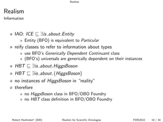 Realism


Realism
Information


      IAO: ICE          ∃is about.Entity
              Entity (BFO) is equivalent to Particular
      reify classes to refer to information about types
              use BFO’s Generically Dependent Continuant class
              (BFO’s) universals are generically dependent on their instances
      HBT         ∃is about.HiggsBoson
      HBT         ∃is about.{HiggsBoson}
      no instances of HiggsBoson in “reality”
      therefore
              no HiggsBoson class in BFO/OBO Foundry
              no HBT class deﬁnition in BFO/OBO Foundry



    Robert Hoehndorf (EBI)        Realism for Scientiﬁc Ontologies      FOIS2010   19 / 34
 