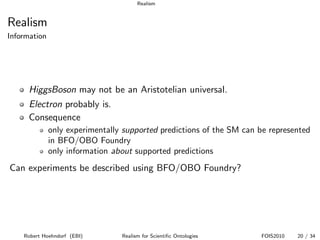 Realism


Realism
Information




      HiggsBoson may not be an Aristotelian universal.
      Electron probably is.
      Consequence
              only experimentally supported predictions of the SM can be represented
              in BFO/OBO Foundry
              only information about supported predictions
Can experiments be described using BFO/OBO Foundry?




    Robert Hoehndorf (EBI)       Realism for Scientiﬁc Ontologies     FOIS2010   20 / 34
 