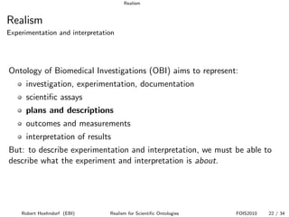 Realism


Realism
Experimentation and interpretation




Ontology of Biomedical Investigations (OBI) aims to represent:
      investigation, experimentation, documentation
      scientiﬁc assays
      plans and descriptions
      outcomes and measurements
      interpretation of results
But: to describe experimentation and interpretation, we must be able to
describe what the experiment and interpretation is about.




    Robert Hoehndorf (EBI)      Realism for Scientiﬁc Ontologies   FOIS2010   22 / 34
 