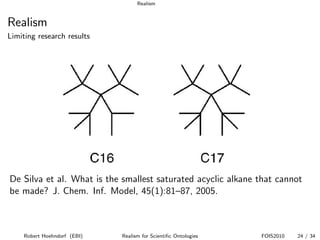 Realism


Realism
Limiting research results




De Silva et al. What is the smallest saturated acyclic alkane that cannot
be made? J. Chem. Inf. Model, 45(1):81–87, 2005.



    Robert Hoehndorf (EBI)   Realism for Scientiﬁc Ontologies   FOIS2010   24 / 34
 