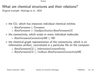 Realism


What are chemical structures and their relations?
Original example: Hastings et al., 2010




      the CU, which has instances individual chemical entities
             BetaFarnesene Farnesene
             BetaFarnesene ≡ ∃hasSpeciﬁcation.BetaFarneseneCG
      the connectivity, which exists in many individual molecules
             BetaFarneseneConnectivityME              ME
      the chemical graph representation of the connectivity, which is an
      information artifact, concretized in a particular ﬁle on the computer
             BetaFarneseneCG      InformationContentEntity
             BetaFarneseneCG      ∀isAbout.BetaFarneseneConnectivityME




    Robert Hoehndorf (EBI)       Realism for Scientiﬁc Ontologies   FOIS2010   25 / 34
 