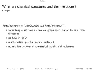 Realism


What are chemical structures and their relations?
Critique




BetaFarnesene ≡ ∃hasSpeciﬁcation.BetaFarneseneCG
      something must have a chemical graph speciﬁcation to be a beta
      farnesene
      no MEs in BFO
      mathematical graphs become irrelevant
      no relation between mathematical graphs and molecules




    Robert Hoehndorf (EBI)   Realism for Scientiﬁc Ontologies   FOIS2010   26 / 34
 