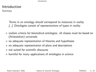 Introduction


Introduction
Summary



    Terms in an ontology should correspond to instances in reality.
    [...] Ontologies consist of representations of types in reality.

    realism criteria for biomedical ontologies: all classes must be based on
    (Aristotelian) universals
    no adequate representation of theories and hypotheses
    no adequate representation of plans and descriptions
    not suited for scientiﬁc discourse
    harmful for many applications of ontologies in science




   Robert Hoehndorf (EBI)   Realism for Scientiﬁc Ontologies    FOIS2010   3 / 34
 