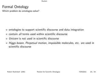 Realism


Formal Ontology
Which problem do ontologies solve?




     ontologies to support scientiﬁc discourse and data integration
     contain all terms used within scientiﬁc discourse
     Unicorn is not used in scientiﬁc discourse
     Higgs boson, Perpetual motion, impossible molecules, etc. are used in
     scientiﬁc discourse




    Robert Hoehndorf (EBI)     Realism for Scientiﬁc Ontologies   FOIS2010   29 / 34
 