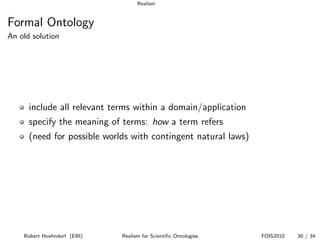 Realism


Formal Ontology
An old solution




      include all relevant terms within a domain/application
      specify the meaning of terms: how a term refers
      (need for possible worlds with contingent natural laws)




    Robert Hoehndorf (EBI)   Realism for Scientiﬁc Ontologies   FOIS2010   30 / 34
 