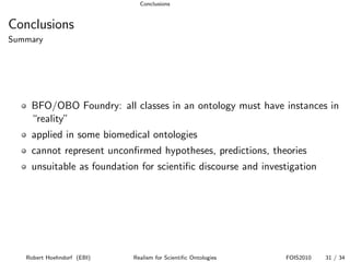 Conclusions


Conclusions
Summary




    BFO/OBO Foundry: all classes in an ontology must have instances in
    “reality”
    applied in some biomedical ontologies
    cannot represent unconﬁrmed hypotheses, predictions, theories
    unsuitable as foundation for scientiﬁc discourse and investigation




   Robert Hoehndorf (EBI)   Realism for Scientiﬁc Ontologies   FOIS2010   31 / 34
 