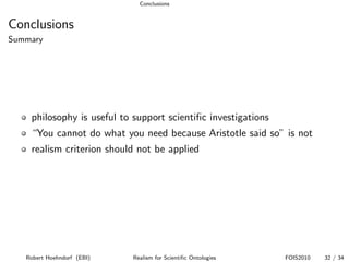 Conclusions


Conclusions
Summary




    philosophy is useful to support scientiﬁc investigations
    “You cannot do what you need because Aristotle said so” is not
    realism criterion should not be applied




   Robert Hoehndorf (EBI)   Realism for Scientiﬁc Ontologies   FOIS2010   32 / 34
 