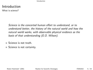 Introduction


Introduction
What is science?




      Science is the concerted human eﬀort to understand, or to
      understand better, the history of the natural world and how the
      natural world works, with observable physical evidence as the
      basis of that understanding (E.O. Wilson).

      Science is not truth.
      Science is not certainty.




    Robert Hoehndorf (EBI)    Realism for Scientiﬁc Ontologies   FOIS2010   4 / 34
 