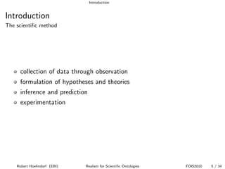 Introduction


Introduction
The scientiﬁc method




     collection of data through observation
     formulation of hypotheses and theories
     inference and prediction
     experimentation




    Robert Hoehndorf (EBI)   Realism for Scientiﬁc Ontologies   FOIS2010   5 / 34
 