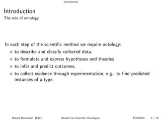 Introduction


Introduction
The role of ontology




In each step of the scientiﬁc method we require ontology:
      to describe and classify collected data,
      to formulate and express hypotheses and theories
      to infer and predict outcomes,
      to collect evidence through experimentation, e.g., to ﬁnd predicted
      instances of a type.




    Robert Hoehndorf (EBI)    Realism for Scientiﬁc Ontologies   FOIS2010   6 / 34
 