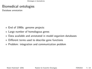 Ontologies in biomedicine


Biomedical ontologies
Database annotation




     End of 1990s: genome projects
     Large number of homologous genes
     Data available and annotated in model organism databases
     Diﬀerent terms used to describe gene functions
     Problem: integration and communication problem




    Robert Hoehndorf (EBI)              Realism for Scientiﬁc Ontologies   FOIS2010   7 / 34
 