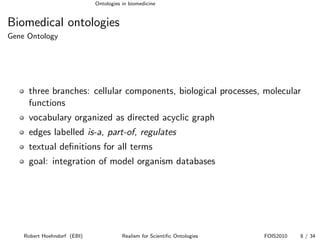 Ontologies in biomedicine


Biomedical ontologies
Gene Ontology




     three branches: cellular components, biological processes, molecular
     functions
     vocabulary organized as directed acyclic graph
     edges labelled is-a, part-of, regulates
     textual deﬁnitions for all terms
     goal: integration of model organism databases




    Robert Hoehndorf (EBI)              Realism for Scientiﬁc Ontologies   FOIS2010   8 / 34
 