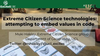 Extreme Citizen Science technologies:
attempting to embed values in code
Muki Haklay, Extreme Citizen Science group
Department of Geography, UCL
Twitter: @mhaklay / @ucl_excites
 