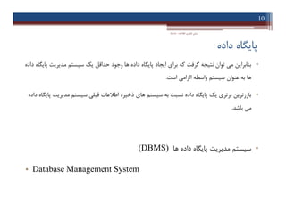 ‫داده‬ ‫ﭘﺎﯾﮕﺎه‬
•‫داده‬ ‫ﭘﺎﯾﮕﺎه‬ ‫ﻣﺪﯾﺮﯾﺖ‬ ‫ﺳﯿﺴﺘﻢ‬ ‫ﯾﮏ‬ ‫ﺣﺪاﻗﻞ‬ ‫وﺟﻮد‬ ‫ﻫﺎ‬ ‫داده‬ ‫ﭘﺎﯾﮕﺎه‬ ‫اﯾﺠﺎد‬ ‫ﺑﺮاي‬ ‫ﮐﻪ‬ ‫ﮔﺮﻓﺖ‬ ‫ﻧﺘﯿﺠﻪ‬ ‫ﺗﻮان‬ ‫ﻣﯽ‬ ‫ﺑﻨﺎﺑﺮاﯾﻦ‬
‫اﺳﺖ‬ ‫اﻟﺰاﻣﯽ‬ ‫واﺳﻄﻪ‬ ‫ﺳﯿﺴﺘﻢ‬ ‫ﻋﻨﻮان‬ ‫ﺑﻪ‬ ‫ﻫﺎ‬.
•‫داده‬ ‫ﭘﺎﯾﮕﺎه‬ ‫ﻣﺪﯾﺮﯾﺖ‬ ‫ﺳﯿﺴﺘﻢ‬ ‫ﻗﺒﻠﯽ‬ ‫اﻃﻼﻋﺎت‬ ‫ذﺧﯿﺮه‬ ‫ﻫﺎي‬ ‫ﺳﯿﺴﺘﻢ‬ ‫ﺑﻪ‬ ‫ﻧﺴﺒﺖ‬ ‫داده‬ ‫ﭘﺎﯾﮕﺎه‬ ‫ﯾﮏ‬ ‫ﺑﺮﺗﺮي‬ ‫ﺑﺎرزﺗﺮﯾﻦ‬
‫ﺑﺎﺷﺪ‬ ‫ﻣﯽ‬.
•‫ﻫﺎ‬ ‫داده‬ ‫ﭘﺎﯾﮕﺎه‬ ‫ﻣﺪﯾﺮﯾﺖ‬ ‫ﺳﯿﺴﺘﻢ‬(DBMS)
• Database Management System
10
‫اﻃﻼﻋﺎت‬ ‫ﻓﻨﺎوري‬ ‫ﻣﺒﺎﻧﯽ‬-‫دادﺧﻮاه‬
•‫داده‬ ‫ﭘﺎﯾﮕﺎه‬ ‫ﻣﺪﯾﺮﯾﺖ‬ ‫ﺳﯿﺴﺘﻢ‬ ‫ﯾﮏ‬ ‫ﺣﺪاﻗﻞ‬ ‫وﺟﻮد‬ ‫ﻫﺎ‬ ‫داده‬ ‫ﭘﺎﯾﮕﺎه‬ ‫اﯾﺠﺎد‬ ‫ﺑﺮاي‬ ‫ﮐﻪ‬ ‫ﮔﺮﻓﺖ‬ ‫ﻧﺘﯿﺠﻪ‬ ‫ﺗﻮان‬ ‫ﻣﯽ‬ ‫ﺑﻨﺎﺑﺮاﯾﻦ‬
‫اﺳﺖ‬ ‫اﻟﺰاﻣﯽ‬ ‫واﺳﻄﻪ‬ ‫ﺳﯿﺴﺘﻢ‬ ‫ﻋﻨﻮان‬ ‫ﺑﻪ‬ ‫ﻫﺎ‬.
•‫داده‬ ‫ﭘﺎﯾﮕﺎه‬ ‫ﻣﺪﯾﺮﯾﺖ‬ ‫ﺳﯿﺴﺘﻢ‬ ‫ﻗﺒﻠﯽ‬ ‫اﻃﻼﻋﺎت‬ ‫ذﺧﯿﺮه‬ ‫ﻫﺎي‬ ‫ﺳﯿﺴﺘﻢ‬ ‫ﺑﻪ‬ ‫ﻧﺴﺒﺖ‬ ‫داده‬ ‫ﭘﺎﯾﮕﺎه‬ ‫ﯾﮏ‬ ‫ﺑﺮﺗﺮي‬ ‫ﺑﺎرزﺗﺮﯾﻦ‬
‫ﺑﺎﺷﺪ‬ ‫ﻣﯽ‬.
•‫ﻫﺎ‬ ‫داده‬ ‫ﭘﺎﯾﮕﺎه‬ ‫ﻣﺪﯾﺮﯾﺖ‬ ‫ﺳﯿﺴﺘﻢ‬(DBMS)
• Database Management System
 