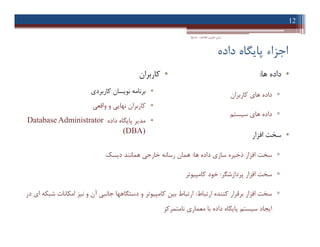 ‫داده‬ ‫ﭘﺎﯾﮕﺎه‬ ‫اﺟﺰاء‬
•‫ﻫﺎ‬ ‫داده‬:
▫‫ﮐﺎرﺑﺮان‬ ‫ﻫﺎي‬ ‫داده‬
▫‫ﺳﯿﺴﺘﻢ‬ ‫ﻫﺎي‬ ‫داده‬
•‫اﻓﺰار‬ ‫ﺳﺨﺖ‬
▫‫ﻫﺎ‬ ‫داده‬ ‫ﺳﺎزي‬ ‫ذﺧﯿﺮه‬ ‫اﻓﺰار‬ ‫ﺳﺨﺖ‬:‫دﯾﺴﮏ‬ ‫ﻫﻤﺎﻧﻨﺪ‬ ‫ﺧﺎرﺟﯽ‬ ‫رﺳﺎﻧﻪ‬ ‫ﻫﻤﺎن‬
▫‫ﭘﺮدازﺷﮕﺮ‬ ‫اﻓﺰار‬ ‫ﺳﺨﺖ‬:‫ﮐﺎﻣﭙﯿﻮﺗﺮ‬ ‫ﺧﻮد‬
▫‫ارﺗﺒﺎط‬ ‫ﮐﻨﻨﺪه‬ ‫ﺑﺮﻗﺮار‬ ‫اﻓﺰار‬ ‫ﺳﺨﺖ‬:‫در‬ ‫اي‬ ‫ﺷﺒﮑﻪ‬ ‫اﻣﮑﺎﻧﺎت‬ ‫ﻧﯿﺰ‬ ‫و‬ ‫آن‬ ‫ﺟﺎﻧﺒﯽ‬ ‫دﺳﺘﮕﺎﻫﻬﺎ‬ ‫و‬ ‫ﮐﺎﻣﭙﯿﻮﺗﺮ‬ ‫ﺑﯿﻦ‬ ‫ارﺗﺒﺎط‬
‫ﻧﺎﻣﺘﻤﺮﮐﺰ‬ ‫ﻣﻌﻤﺎري‬ ‫ﺑﺎ‬ ‫داده‬ ‫ﭘﺎﯾﮕﺎه‬ ‫ﺳﯿﺴﺘﻢ‬ ‫اﯾﺠﺎد‬
12
‫اﻃﻼﻋﺎت‬ ‫ﻓﻨﺎوري‬ ‫ﻣﺒﺎﻧﯽ‬-‫دادﺧﻮاه‬
•‫ﮐﺎرﺑﺮان‬
•‫ﮐﺎرﺑﺮدي‬ ‫ﻧﻮﯾﺴﺎن‬ ‫ﺑﺮﻧﺎﻣﻪ‬
•‫واﻗﻌﯽ‬ ‫و‬ ‫ﻧﻬﺎﯾﯽ‬ ‫ﮐﺎرﺑﺮان‬
•‫داده‬ ‫ﭘﺎﯾﮕﺎه‬ ‫ﻣﺪﯾﺮ‬Database Administrator
(DBA)
•‫ﻫﺎ‬ ‫داده‬:
▫‫ﮐﺎرﺑﺮان‬ ‫ﻫﺎي‬ ‫داده‬
▫‫ﺳﯿﺴﺘﻢ‬ ‫ﻫﺎي‬ ‫داده‬
•‫اﻓﺰار‬ ‫ﺳﺨﺖ‬
▫‫ﻫﺎ‬ ‫داده‬ ‫ﺳﺎزي‬ ‫ذﺧﯿﺮه‬ ‫اﻓﺰار‬ ‫ﺳﺨﺖ‬:‫دﯾﺴﮏ‬ ‫ﻫﻤﺎﻧﻨﺪ‬ ‫ﺧﺎرﺟﯽ‬ ‫رﺳﺎﻧﻪ‬ ‫ﻫﻤﺎن‬
▫‫ﭘﺮدازﺷﮕﺮ‬ ‫اﻓﺰار‬ ‫ﺳﺨﺖ‬:‫ﮐﺎﻣﭙﯿﻮﺗﺮ‬ ‫ﺧﻮد‬
▫‫ارﺗﺒﺎط‬ ‫ﮐﻨﻨﺪه‬ ‫ﺑﺮﻗﺮار‬ ‫اﻓﺰار‬ ‫ﺳﺨﺖ‬:‫در‬ ‫اي‬ ‫ﺷﺒﮑﻪ‬ ‫اﻣﮑﺎﻧﺎت‬ ‫ﻧﯿﺰ‬ ‫و‬ ‫آن‬ ‫ﺟﺎﻧﺒﯽ‬ ‫دﺳﺘﮕﺎﻫﻬﺎ‬ ‫و‬ ‫ﮐﺎﻣﭙﯿﻮﺗﺮ‬ ‫ﺑﯿﻦ‬ ‫ارﺗﺒﺎط‬
‫ﻧﺎﻣﺘﻤﺮﮐﺰ‬ ‫ﻣﻌﻤﺎري‬ ‫ﺑﺎ‬ ‫داده‬ ‫ﭘﺎﯾﮕﺎه‬ ‫ﺳﯿﺴﺘﻢ‬ ‫اﯾﺠﺎد‬
•‫ﮐﺎرﺑﺮان‬
•‫ﮐﺎرﺑﺮدي‬ ‫ﻧﻮﯾﺴﺎن‬ ‫ﺑﺮﻧﺎﻣﻪ‬
•‫واﻗﻌﯽ‬ ‫و‬ ‫ﻧﻬﺎﯾﯽ‬ ‫ﮐﺎرﺑﺮان‬
•‫داده‬ ‫ﭘﺎﯾﮕﺎه‬ ‫ﻣﺪﯾﺮ‬Database Administrator
(DBA)
 