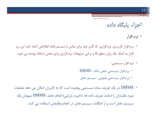 ‫داده‬ ‫ﭘﺎﯾﮕﺎه‬ ‫اﺟﺰاء‬
•‫اﻓﺰار‬ ‫ﻧﺮم‬
▫‫ﮐﺎرﺑﺮدي‬ ‫اﻓﺰار‬ ‫ﻧﺮم‬:‫ﮐﻨﺪ‬ ‫آﻣﺎده‬ ‫اﻃﻼﻋﺎﺗﯽ‬ ‫ﺑﺎﻧﮏ‬ ‫ﺳﯿﺴﺘﻢ‬ ‫ﺑﺎ‬ ‫ﺗﻤﺎس‬ ‫ﺑﺮاي‬ ‫ﺑﺎﯾﺪ‬ ‫ﮐﺎرﺑﺮ‬ ‫ﮐﻪ‬ ‫اﻓﺰاري‬ ‫ﻧﺮم‬.‫ﻧﺮم‬ ‫اﯾﻦ‬
‫ﺷﻮد‬ ‫ﻣﯽ‬ ‫ﻧﻮﺷﺘﻪ‬ ‫ﺑﺎﻧﮏ‬ ‫ﺑﺎ‬ ‫ﺗﻤﺎس‬ ‫ﺑﺮاي‬ ‫اﻓﺰاري‬ ‫ﻧﺮم‬ ‫ﺗﺴﻬﯿﻼت‬ ‫ﺑﺮﺧﯽ‬ ‫و‬ ‫ﺑﺎﻻ‬ ‫ﺳﻄﺢ‬ ‫زﺑﺎن‬ ‫ﯾﮏ‬ ‫ﮐﻤﮏ‬ ‫ﺑﻪ‬ ‫اﻓﺰار‬.
▫‫ﺳﯿﺴﺘﻤﯽ‬ ‫اﻓﺰار‬ ‫ﻧﺮم‬:
‫ﺑﺎﻧﮏ‬ ‫ﺧﺎص‬ ‫ﺳﯿﺴﺘﻤﯽ‬ ‫اﻓﺰار‬ ‫ﻧﺮم‬:DBMS
‫ﻋﻤﻮﻣﯽ‬ ‫ﺳﯿﺴﺘﻤﯽ‬ ‫اﻓﺰار‬ ‫ﻧﺮم‬:‫ﻋﺎﻣﻞ‬ ‫ﺳﯿﺴﺘﻢ‬
▫DBMS‫ﻋﻤﻠﯿﺎت‬ ‫دﻫﺪ‬ ‫ﻣﯽ‬ ‫اﻣﮑﺎن‬ ‫ﮐﺎرﺑﺮان‬ ‫ﺑﻪ‬ ‫ﮐﻪ‬ ‫اﺳﺖ‬ ‫ﭘﯿﭽﯿﺪه‬ ‫ﺳﯿﺴﺘﻤﯽ‬ ‫ﺳﺎده‬ ‫ﺗﻌﺮﯾﻒ‬ ‫ﯾﮏ‬ ‫در‬
‫را‬ ‫ﻧﻈﺮﺷﺎن‬ ‫ﻣﻮرد‬)‫ﺑﺎزﯾﺎﺑﯽ‬ ،‫ذﺧﯿﺮه‬ ،‫ﻫﺎ‬ ‫داده‬ ‫ﺗﻌﺮﯾﻒ‬ ‫ﻣﺎﻧﻨﺪ‬(‫دﻫﻨﺪ‬ ‫اﻧﺠﺎم‬.DBMS‫ﯾﮏ‬ ‫ﻣﯿﻬﻤﺎن‬
‫ﮐﻨﺪ‬ ‫ﻣﯽ‬ ‫اﺳﺘﻔﺎده‬ ‫وﻇﺎﯾﻔﺶ‬ ‫اﻧﺠﺎم‬ ‫در‬ ‫ﻋﺎﻣﻞ‬ ‫ﺳﯿﺴﺘﻢ‬ ‫اﻣﮑﺎﻧﺎت‬ ‫از‬ ‫و‬ ‫اﺳﺖ‬ ‫ﻋﺎﻣﻞ‬ ‫ﺳﯿﺴﺘﻢ‬.
13
‫اﻃﻼﻋﺎت‬ ‫ﻓﻨﺎوري‬ ‫ﻣﺒﺎﻧﯽ‬-‫دادﺧﻮاه‬
•‫اﻓﺰار‬ ‫ﻧﺮم‬
▫‫ﮐﺎرﺑﺮدي‬ ‫اﻓﺰار‬ ‫ﻧﺮم‬:‫ﮐﻨﺪ‬ ‫آﻣﺎده‬ ‫اﻃﻼﻋﺎﺗﯽ‬ ‫ﺑﺎﻧﮏ‬ ‫ﺳﯿﺴﺘﻢ‬ ‫ﺑﺎ‬ ‫ﺗﻤﺎس‬ ‫ﺑﺮاي‬ ‫ﺑﺎﯾﺪ‬ ‫ﮐﺎرﺑﺮ‬ ‫ﮐﻪ‬ ‫اﻓﺰاري‬ ‫ﻧﺮم‬.‫ﻧﺮم‬ ‫اﯾﻦ‬
‫ﺷﻮد‬ ‫ﻣﯽ‬ ‫ﻧﻮﺷﺘﻪ‬ ‫ﺑﺎﻧﮏ‬ ‫ﺑﺎ‬ ‫ﺗﻤﺎس‬ ‫ﺑﺮاي‬ ‫اﻓﺰاري‬ ‫ﻧﺮم‬ ‫ﺗﺴﻬﯿﻼت‬ ‫ﺑﺮﺧﯽ‬ ‫و‬ ‫ﺑﺎﻻ‬ ‫ﺳﻄﺢ‬ ‫زﺑﺎن‬ ‫ﯾﮏ‬ ‫ﮐﻤﮏ‬ ‫ﺑﻪ‬ ‫اﻓﺰار‬.
▫‫ﺳﯿﺴﺘﻤﯽ‬ ‫اﻓﺰار‬ ‫ﻧﺮم‬:
‫ﺑﺎﻧﮏ‬ ‫ﺧﺎص‬ ‫ﺳﯿﺴﺘﻤﯽ‬ ‫اﻓﺰار‬ ‫ﻧﺮم‬:DBMS
‫ﻋﻤﻮﻣﯽ‬ ‫ﺳﯿﺴﺘﻤﯽ‬ ‫اﻓﺰار‬ ‫ﻧﺮم‬:‫ﻋﺎﻣﻞ‬ ‫ﺳﯿﺴﺘﻢ‬
▫DBMS‫ﻋﻤﻠﯿﺎت‬ ‫دﻫﺪ‬ ‫ﻣﯽ‬ ‫اﻣﮑﺎن‬ ‫ﮐﺎرﺑﺮان‬ ‫ﺑﻪ‬ ‫ﮐﻪ‬ ‫اﺳﺖ‬ ‫ﭘﯿﭽﯿﺪه‬ ‫ﺳﯿﺴﺘﻤﯽ‬ ‫ﺳﺎده‬ ‫ﺗﻌﺮﯾﻒ‬ ‫ﯾﮏ‬ ‫در‬
‫را‬ ‫ﻧﻈﺮﺷﺎن‬ ‫ﻣﻮرد‬)‫ﺑﺎزﯾﺎﺑﯽ‬ ،‫ذﺧﯿﺮه‬ ،‫ﻫﺎ‬ ‫داده‬ ‫ﺗﻌﺮﯾﻒ‬ ‫ﻣﺎﻧﻨﺪ‬(‫دﻫﻨﺪ‬ ‫اﻧﺠﺎم‬.DBMS‫ﯾﮏ‬ ‫ﻣﯿﻬﻤﺎن‬
‫ﮐﻨﺪ‬ ‫ﻣﯽ‬ ‫اﺳﺘﻔﺎده‬ ‫وﻇﺎﯾﻔﺶ‬ ‫اﻧﺠﺎم‬ ‫در‬ ‫ﻋﺎﻣﻞ‬ ‫ﺳﯿﺴﺘﻢ‬ ‫اﻣﮑﺎﻧﺎت‬ ‫از‬ ‫و‬ ‫اﺳﺖ‬ ‫ﻋﺎﻣﻞ‬ ‫ﺳﯿﺴﺘﻢ‬.
 