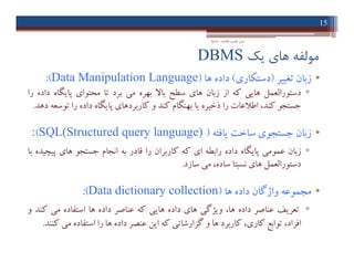 ‫ﯾﮏ‬ ‫ﻫﺎي‬ ‫ﻣﻮﻟﻔﻪ‬DBMS
•‫زﺑﺎن‬‫ﺗﻐﯿﯿﺮ‬)‫دﺳﺘﮑﺎري‬(‫داده‬‫ﻫﺎ‬)Data Manipulation Language(:
▫‫دﺳﺘﻮراﻟﻌﻤﻞ‬‫ﻫﺎﯾﯽ‬‫ﮐﻪ‬‫از‬‫زﺑﺎن‬‫ﻫﺎي‬‫ﺳﻄﺢ‬‫ﺑﺎﻻ‬‫ﺑﻬﺮه‬‫ﻣﯽ‬‫ﺑﺮد‬‫ﺗﺎ‬‫ﻣﺤﺘﻮاي‬‫ﭘﺎﯾﮕﺎه‬‫داده‬‫را‬
‫ﺟﺴﺘﺠﻮ‬،‫ﮐﻨﺪ‬‫اﻃﻼﻋﺎت‬‫را‬‫ذﺧﯿﺮه‬‫ﯾﺎ‬‫ﺑﻬﻨﮕﺎم‬‫ﮐﻨﺪ‬‫و‬‫ﮐﺎرﺑﺮدﻫﺎي‬‫ﭘﺎﯾﮕﺎه‬‫داده‬‫را‬‫ﺗﻮﺳﻌﻪ‬‫دﻫﺪ‬.
•‫زﺑﺎن‬‫ﺟﺴﺘﺠﻮي‬‫ﺳﺎﺧﺖ‬‫ﯾﺎﻓﺘﻪ‬)SQL(Structured query language)(:
▫‫زﺑﺎن‬‫ﻋﻤﻮﻣﯽ‬‫ﭘﺎﯾﮕﺎه‬‫داده‬‫راﺑﻄﻪ‬‫اي‬‫ﮐﻪ‬‫ﮐﺎرﺑﺮان‬‫را‬‫ﻗﺎدر‬‫ﺑﻪ‬‫اﻧﺠﺎم‬‫ﺟﺴﺘﺠﻮ‬‫ﻫﺎي‬‫ﭘﯿﭽﯿﺪه‬‫ﺑﺎ‬
‫دﺳﺘﻮراﻟﻌﻤﻞ‬‫ﻫﺎي‬‫ﻧﺴﺒﺘﺎ‬،‫ﺳﺎده‬‫ﻣﯽ‬‫ﺳﺎزد‬.
•‫ﻣﺠﻤﻮﻋﻪ‬‫واژﮔﺎن‬‫داده‬‫ﻫﺎ‬)Data dictionary collection(:
▫‫ﺗﻌﺮﯾﻒ‬‫ﻋﻨﺎﺻﺮ‬‫داده‬،‫ﻫﺎ‬‫وﯾﮋﮔﯽ‬‫ﻫﺎي‬‫داده‬‫ﻫﺎﯾﯽ‬‫ﮐﻪ‬‫ﻋﻨﺎﺻﺮ‬‫داده‬‫ﻫﺎ‬‫اﺳﺘﻔﺎده‬‫ﻣﯽ‬‫ﮐﻨﺪ‬‫و‬
،‫اﻓﺮاد‬‫ﺗﻮاﺑﻊ‬،‫ﮐﺎري‬‫ﮐﺎرﺑﺮد‬‫ﻫﺎ‬‫و‬‫ﮔﺰارﺷﺎﺗﯽ‬‫ﮐﻪ‬‫اﯾﻦ‬‫ﻋﻨﺼﺮ‬‫داده‬‫ﻫﺎ‬‫را‬‫اﺳﺘﻔﺎده‬‫ﻣﯽ‬‫ﮐﻨﻨﺪ‬.
15
‫اﻃﻼﻋﺎت‬ ‫ﻓﻨﺎوري‬ ‫ﻣﺒﺎﻧﯽ‬-‫دادﺧﻮاه‬
•‫زﺑﺎن‬‫ﺗﻐﯿﯿﺮ‬)‫دﺳﺘﮑﺎري‬(‫داده‬‫ﻫﺎ‬)Data Manipulation Language(:
▫‫دﺳﺘﻮراﻟﻌﻤﻞ‬‫ﻫﺎﯾﯽ‬‫ﮐﻪ‬‫از‬‫زﺑﺎن‬‫ﻫﺎي‬‫ﺳﻄﺢ‬‫ﺑﺎﻻ‬‫ﺑﻬﺮه‬‫ﻣﯽ‬‫ﺑﺮد‬‫ﺗﺎ‬‫ﻣﺤﺘﻮاي‬‫ﭘﺎﯾﮕﺎه‬‫داده‬‫را‬
‫ﺟﺴﺘﺠﻮ‬،‫ﮐﻨﺪ‬‫اﻃﻼﻋﺎت‬‫را‬‫ذﺧﯿﺮه‬‫ﯾﺎ‬‫ﺑﻬﻨﮕﺎم‬‫ﮐﻨﺪ‬‫و‬‫ﮐﺎرﺑﺮدﻫﺎي‬‫ﭘﺎﯾﮕﺎه‬‫داده‬‫را‬‫ﺗﻮﺳﻌﻪ‬‫دﻫﺪ‬.
•‫زﺑﺎن‬‫ﺟﺴﺘﺠﻮي‬‫ﺳﺎﺧﺖ‬‫ﯾﺎﻓﺘﻪ‬)SQL(Structured query language)(:
▫‫زﺑﺎن‬‫ﻋﻤﻮﻣﯽ‬‫ﭘﺎﯾﮕﺎه‬‫داده‬‫راﺑﻄﻪ‬‫اي‬‫ﮐﻪ‬‫ﮐﺎرﺑﺮان‬‫را‬‫ﻗﺎدر‬‫ﺑﻪ‬‫اﻧﺠﺎم‬‫ﺟﺴﺘﺠﻮ‬‫ﻫﺎي‬‫ﭘﯿﭽﯿﺪه‬‫ﺑﺎ‬
‫دﺳﺘﻮراﻟﻌﻤﻞ‬‫ﻫﺎي‬‫ﻧﺴﺒﺘﺎ‬،‫ﺳﺎده‬‫ﻣﯽ‬‫ﺳﺎزد‬.
•‫ﻣﺠﻤﻮﻋﻪ‬‫واژﮔﺎن‬‫داده‬‫ﻫﺎ‬)Data dictionary collection(:
▫‫ﺗﻌﺮﯾﻒ‬‫ﻋﻨﺎﺻﺮ‬‫داده‬،‫ﻫﺎ‬‫وﯾﮋﮔﯽ‬‫ﻫﺎي‬‫داده‬‫ﻫﺎﯾﯽ‬‫ﮐﻪ‬‫ﻋﻨﺎﺻﺮ‬‫داده‬‫ﻫﺎ‬‫اﺳﺘﻔﺎده‬‫ﻣﯽ‬‫ﮐﻨﺪ‬‫و‬
،‫اﻓﺮاد‬‫ﺗﻮاﺑﻊ‬،‫ﮐﺎري‬‫ﮐﺎرﺑﺮد‬‫ﻫﺎ‬‫و‬‫ﮔﺰارﺷﺎﺗﯽ‬‫ﮐﻪ‬‫اﯾﻦ‬‫ﻋﻨﺼﺮ‬‫داده‬‫ﻫﺎ‬‫را‬‫اﺳﺘﻔﺎده‬‫ﻣﯽ‬‫ﮐﻨﻨﺪ‬.
 