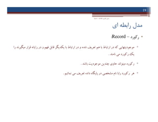 ‫اي‬ ‫راﺑﻄﻪ‬ ‫ﻣﺪل‬
•‫رﮐﻮرد‬–Record:
▫‫را‬ ‫ﻣﯿﮕﯿﺮﻧﺪ‬ ‫ﻗﺮار‬ ‫راﯾﺎﻧﻪ‬ ‫در‬ ‫و‬ ‫ﻓﻬﻢ‬ ‫ﻗﺎﺑﻞ‬ ‫ﯾﮑﺪﯾﮕﺮ‬ ‫ﺑﺎ‬ ‫ارﺗﺒﺎط‬ ‫در‬ ‫و‬ ‫ﺷﺪه‬ ‫ﺗﻌﺮﯾﻒ‬ ‫ﻫﻢ‬ ‫ﺑﺎ‬ ‫ارﺗﺒﺎط‬ ‫در‬ ‫ﮐﻪ‬ ‫ﻣﻮﺟﻮدﯾﺘﻬﺎﯾﯽ‬
‫ﻧﺎﻣﻨﺪ‬ ‫ﻣﯽ‬ ‫رﮐﻮرد‬ ‫ﯾﮏ‬.
▫‫ﺑﺎﺷﺪ‬ ‫ﻣﻮﺟﻮدﯾﺖ‬ ‫ﭼﻨﺪﯾﻦ‬ ‫ﺣﺎوي‬ ‫ﻣﯿﺘﻮاﻧﺪ‬ ‫رﮐﻮرد‬.
▫‫ﻧﻤﺎﺋﯿﻢ‬ ‫ﻣﯽ‬ ‫ﺗﻌﺮﯾﻒ‬ ‫داده‬ ‫ﭘﺎﯾﮕﺎه‬ ‫در‬ ‫ﻣﺸﺨﺼﯽ‬ ‫ﻧﺎم‬ ‫راﺑﺎ‬ ‫رﮐﻮرد‬ ‫ﻫﺮ‬.
19
‫اﻃﻼﻋﺎت‬ ‫ﻓﻨﺎوري‬ ‫ﻣﺒﺎﻧﯽ‬-‫دادﺧﻮاه‬
•‫رﮐﻮرد‬–Record:
▫‫را‬ ‫ﻣﯿﮕﯿﺮﻧﺪ‬ ‫ﻗﺮار‬ ‫راﯾﺎﻧﻪ‬ ‫در‬ ‫و‬ ‫ﻓﻬﻢ‬ ‫ﻗﺎﺑﻞ‬ ‫ﯾﮑﺪﯾﮕﺮ‬ ‫ﺑﺎ‬ ‫ارﺗﺒﺎط‬ ‫در‬ ‫و‬ ‫ﺷﺪه‬ ‫ﺗﻌﺮﯾﻒ‬ ‫ﻫﻢ‬ ‫ﺑﺎ‬ ‫ارﺗﺒﺎط‬ ‫در‬ ‫ﮐﻪ‬ ‫ﻣﻮﺟﻮدﯾﺘﻬﺎﯾﯽ‬
‫ﻧﺎﻣﻨﺪ‬ ‫ﻣﯽ‬ ‫رﮐﻮرد‬ ‫ﯾﮏ‬.
▫‫ﺑﺎﺷﺪ‬ ‫ﻣﻮﺟﻮدﯾﺖ‬ ‫ﭼﻨﺪﯾﻦ‬ ‫ﺣﺎوي‬ ‫ﻣﯿﺘﻮاﻧﺪ‬ ‫رﮐﻮرد‬.
▫‫ﻧﻤﺎﺋﯿﻢ‬ ‫ﻣﯽ‬ ‫ﺗﻌﺮﯾﻒ‬ ‫داده‬ ‫ﭘﺎﯾﮕﺎه‬ ‫در‬ ‫ﻣﺸﺨﺼﯽ‬ ‫ﻧﺎم‬ ‫راﺑﺎ‬ ‫رﮐﻮرد‬ ‫ﻫﺮ‬.
 