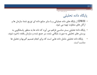‫ﺗﺤﻠﯿﻠ‬ ‫داده‬ ‫ﭘﺎﯾﮕﺎه‬‫ﯽ‬
•DWH‫ﻫﺎ‬ ‫ﭘﺎﯾﮕﺎه‬ ‫از‬‫ي‬‫ﻋﻤﻠﯿﺎﺗ‬ ‫داده‬‫ﯽ‬‫ا‬ ‫داده‬ ‫ﻣﻨﺎﺑﻊ‬ ‫ﺳﺎﯾﺮ‬ ‫ﯾﺎ‬ ‫و‬‫ي‬‫ﺷﺪة‬ ‫ﺗﻮزﯾﻊ‬‫و‬ ‫ﻫﺎ‬ ‫ﺳﺎزﻣﺎن‬
‫ﻫﺎ‬ ‫ارﮔﺎن‬‫ي‬‫ﻣ‬ ‫ﺗﻬﯿﻪ‬ ‫ﻣﺘﻔﺎوت‬‫ﯽ‬‫ﺷﻮد‬.
•‫ﺗﺤﻠﯿﻠ‬ ‫دادة‬ ‫ﭘﺎﯾﮕﺎه‬‫ﯽ‬‫ﻣﻨﺎﺳﺒ‬ ‫ﺑﺴﺘﺮ‬‫ﯽ‬‫ﻣ‬ ‫ﻓﺮاﻫﻢ‬‫ﯽ‬‫ﭘﺎﺳﺨﮕﻮﯾ‬ ‫ﻣﻨﻈﻮر‬ ‫ﺑﻪ‬ ‫ﻫﺎ‬ ‫داده‬ ‫ﮐﻪ‬ ‫آورد‬‫ﯽ‬‫ﺑﻪ‬
‫ﻫﺎ‬ ‫ﭘﺮﺳﺶ‬‫ي‬‫ﺗﺤﻠﯿﻠ‬‫ﯽ‬‫ﺑﺎﯾﮕﺎﻧ‬ ‫ﺻﻮرت‬ ‫ﺑﻪ‬‫ﯽ‬‫ﺷﻮﻧﺪ‬ ‫ذﺧﯿﺮه‬ ،‫ﯾﺎﻓﺘﻪ‬ ‫ﺳﺎزﻣﺎن‬ ‫و‬ ‫ﺷﺪه‬ ‫ﺟﻤﻊ‬ ‫ﺳﺮ‬ ،‫ﺷﺪه‬.
•‫ﺗﺤﻠﯿﻠ‬ ‫داده‬ ‫ﭘﺎﯾﮕﺎه‬‫ﯽ‬‫ﻫﺎﯾ‬ ‫داده‬ ‫ﺷﺎﻣﻞ‬‫ﯽ‬‫ﺑﺮا‬ ‫ﮐﻪ‬ ‫اﺳﺖ‬‫ي‬‫ﮔﯿﺮ‬ ‫ﺗﺼﻤﯿﻢ‬ ‫اﻧﺠﺎم‬‫ﯾ‬‫ﻫﺎ‬ ‫ﺗﺤﻠﯿﻞ‬ ‫و‬ ‫ﻬﺎ‬
‫ﻣﻨﺎﺳﺐ‬‫اﺳﺖ‬.
22
‫اﻃﻼﻋﺎت‬ ‫ﻓﻨﺎوري‬ ‫ﻣﺒﺎﻧﯽ‬-‫دادﺧﻮاه‬
•DWH‫ﻫﺎ‬ ‫ﭘﺎﯾﮕﺎه‬ ‫از‬‫ي‬‫ﻋﻤﻠﯿﺎﺗ‬ ‫داده‬‫ﯽ‬‫ا‬ ‫داده‬ ‫ﻣﻨﺎﺑﻊ‬ ‫ﺳﺎﯾﺮ‬ ‫ﯾﺎ‬ ‫و‬‫ي‬‫ﺷﺪة‬ ‫ﺗﻮزﯾﻊ‬‫و‬ ‫ﻫﺎ‬ ‫ﺳﺎزﻣﺎن‬
‫ﻫﺎ‬ ‫ارﮔﺎن‬‫ي‬‫ﻣ‬ ‫ﺗﻬﯿﻪ‬ ‫ﻣﺘﻔﺎوت‬‫ﯽ‬‫ﺷﻮد‬.
•‫ﺗﺤﻠﯿﻠ‬ ‫دادة‬ ‫ﭘﺎﯾﮕﺎه‬‫ﯽ‬‫ﻣﻨﺎﺳﺒ‬ ‫ﺑﺴﺘﺮ‬‫ﯽ‬‫ﻣ‬ ‫ﻓﺮاﻫﻢ‬‫ﯽ‬‫ﭘﺎﺳﺨﮕﻮﯾ‬ ‫ﻣﻨﻈﻮر‬ ‫ﺑﻪ‬ ‫ﻫﺎ‬ ‫داده‬ ‫ﮐﻪ‬ ‫آورد‬‫ﯽ‬‫ﺑﻪ‬
‫ﻫﺎ‬ ‫ﭘﺮﺳﺶ‬‫ي‬‫ﺗﺤﻠﯿﻠ‬‫ﯽ‬‫ﺑﺎﯾﮕﺎﻧ‬ ‫ﺻﻮرت‬ ‫ﺑﻪ‬‫ﯽ‬‫ﺷﻮﻧﺪ‬ ‫ذﺧﯿﺮه‬ ،‫ﯾﺎﻓﺘﻪ‬ ‫ﺳﺎزﻣﺎن‬ ‫و‬ ‫ﺷﺪه‬ ‫ﺟﻤﻊ‬ ‫ﺳﺮ‬ ،‫ﺷﺪه‬.
•‫ﺗﺤﻠﯿﻠ‬ ‫داده‬ ‫ﭘﺎﯾﮕﺎه‬‫ﯽ‬‫ﻫﺎﯾ‬ ‫داده‬ ‫ﺷﺎﻣﻞ‬‫ﯽ‬‫ﺑﺮا‬ ‫ﮐﻪ‬ ‫اﺳﺖ‬‫ي‬‫ﮔﯿﺮ‬ ‫ﺗﺼﻤﯿﻢ‬ ‫اﻧﺠﺎم‬‫ﯾ‬‫ﻫﺎ‬ ‫ﺗﺤﻠﯿﻞ‬ ‫و‬ ‫ﻬﺎ‬
‫ﻣﻨﺎﺳﺐ‬‫اﺳﺖ‬.
 