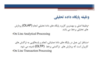 ‫ﺗﺤﻠﯿﻠﯽ‬ ‫داده‬ ‫ﭘﺎﯾﮕﺎه‬ ‫وﻇﯿﻔﻪ‬
•‫اﺻﻠ‬ ‫وﻇﯿﻔﮥ‬‫ﯽ‬‫ﻫﺎ‬ ‫ﭘﺎﯾﮕﺎه‬ ‫ﮐﺎرﺑﺮد‬ ‫ﻣﻬﻤﺘﺮﯾﻦ‬ ‫و‬‫ي‬‫ﺗﺤﻠﯿﻠ‬ ‫دادة‬‫ﯽ‬‫اﻧﺠﺎم‬(OLAP)‫ﭘﺮدازش‬
‫ﻫﺎ‬‫ي‬‫ﺗﺤﻠﯿﻠ‬‫ﯽ‬‫ﺑﺮﺧﻂ‬‫ﺑﺎﺷﺪ‬ ‫ﻣﯽ‬.
•On Line Analytical Processing
•‫ﻣﺘﻨﺎﻇﺮ‬‫ﻫﺎ‬ ‫ﭘﺎﯾﮕﺎه‬ ‫در‬ ‫ﻋﻤﻞ‬ ‫اﯾﻦ‬‫ي‬‫ﻋﻤﻠﯿﺎﺗ‬ ‫دادة‬‫ﯽ‬‫ﭘﺎﺳﺨﮕﻮﯾ‬ ‫و‬ ‫اﻧﺠﺎم‬ ،‫ﯽ‬‫ﻫﺎ‬ ‫ﺗﺮاﮐﻨﺶ‬ ‫ﺑﻪ‬‫ي‬
‫ﻫﺎ‬ ‫ﭘﺮدازش‬ ‫ﮐﻪ‬ ‫اﺳﺖ‬ ‫ﮐﺎرﺑﺮان‬‫ي‬‫ﺗﺮاﮐﻨﺸ‬‫ﯽ‬‫ﺑﺮﺧﻂ‬(OLTP)‫ﻧﺎﻣﯿﺪه‬‫ﻣ‬‫ﯽ‬‫ﺷﻮد‬.
•On Line Transaction Processing
•‫اﺻﻠ‬ ‫وﻇﯿﻔﮥ‬‫ﯽ‬‫ﻫﺎ‬ ‫ﭘﺎﯾﮕﺎه‬ ‫ﮐﺎرﺑﺮد‬ ‫ﻣﻬﻤﺘﺮﯾﻦ‬ ‫و‬‫ي‬‫ﺗﺤﻠﯿﻠ‬ ‫دادة‬‫ﯽ‬‫اﻧﺠﺎم‬(OLAP)‫ﭘﺮدازش‬
‫ﻫﺎ‬‫ي‬‫ﺗﺤﻠﯿﻠ‬‫ﯽ‬‫ﺑﺮﺧﻂ‬‫ﺑﺎﺷﺪ‬ ‫ﻣﯽ‬.
•On Line Analytical Processing
•‫ﻣﺘﻨﺎﻇﺮ‬‫ﻫﺎ‬ ‫ﭘﺎﯾﮕﺎه‬ ‫در‬ ‫ﻋﻤﻞ‬ ‫اﯾﻦ‬‫ي‬‫ﻋﻤﻠﯿﺎﺗ‬ ‫دادة‬‫ﯽ‬‫ﭘﺎﺳﺨﮕﻮﯾ‬ ‫و‬ ‫اﻧﺠﺎم‬ ،‫ﯽ‬‫ﻫﺎ‬ ‫ﺗﺮاﮐﻨﺶ‬ ‫ﺑﻪ‬‫ي‬
‫ﻫﺎ‬ ‫ﭘﺮدازش‬ ‫ﮐﻪ‬ ‫اﺳﺖ‬ ‫ﮐﺎرﺑﺮان‬‫ي‬‫ﺗﺮاﮐﻨﺸ‬‫ﯽ‬‫ﺑﺮﺧﻂ‬(OLTP)‫ﻧﺎﻣﯿﺪه‬‫ﻣ‬‫ﯽ‬‫ﺷﻮد‬.
•On Line Transaction Processing
 