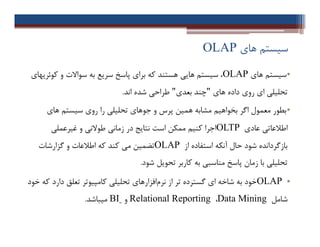 ‫ﻫﺎي‬ ‫ﺳﯿﺴﺘﻢ‬OLAP
•‫ﻫﺎي‬ ‫ﺳﯿﺴﺘﻢ‬OLAP‫ﮐﻮﺋﺮﯾﻬﺎي‬ ‫و‬ ‫ﺳﻮاﻻت‬ ‫ﺑﻪ‬ ‫ﺳﺮﯾﻊ‬ ‫ﭘﺎﺳﺦ‬ ‫ﺑﺮاي‬ ‫ﮐﻪ‬ ‫ﻫﺴﺘﻨﺪ‬ ‫ﻫﺎﯾﯽ‬ ‫ﺳﯿﺴﺘﻢ‬ ،
‫ﻫﺎي‬ ‫داده‬ ‫روي‬ ‫اي‬ ‫ﺗﺤﻠﯿﻠﯽ‬"‫ﺑﻌﺪي‬ ‫ﭼﻨﺪ‬"‫اﻧﺪ‬ ‫ﺷﺪه‬ ‫ﻃﺮاﺣﯽ‬.
•‫ﻫﺎي‬ ‫ﺳﯿﺴﺘﻢ‬ ‫روي‬ ‫را‬ ‫ﺗﺤﻠﯿﻠﯽ‬ ‫ﺟﻮﻫﺎي‬ ‫و‬ ‫ﭘﺮس‬ ‫ﻫﻤﯿﻦ‬ ‫ﻣﺸﺎﺑﻪ‬ ‫ﺑﺨﻮاﻫﯿﻢ‬ ‫اﮔﺮ‬ ‫ﻣﻌﻤﻮل‬ ‫ﺑﻄﻮر‬
‫ﻋﺎدي‬ ‫اﻃﻼﻋﺎﺗﯽ‬OLTP‫ﻏﯿﺮﻋﻤﻠﯽ‬ ‫و‬ ‫ﻃﻮﻻﻧﯽ‬ ‫زﻣﺎﻧﯽ‬ ‫در‬ ‫ﻧﺘﺎﯾﺞ‬ ‫اﺳﺖ‬ ‫ﻣﻤﮑﻦ‬ ‫ﮐﻨﯿﻢ‬ ‫اﺟﺮا‬
‫از‬ ‫اﺳﺘﻔﺎده‬ ‫آﻧﮑﻪ‬ ‫ﺣﺎل‬ ‫ﺷﻮد‬ ‫ﺑﺎزﮔﺮداﻧﺪه‬OLAP‫ﮔﺰارﺷﺎت‬ ‫و‬ ‫اﻃﻼﻋﺎت‬ ‫ﮐﻪ‬ ‫ﮐﻨﺪ‬ ‫ﻣﯽ‬ ‫ﺗﻀﻤﯿﻦ‬
‫ﺷﻮد‬ ‫ﺗﺤﻮﯾﻞ‬ ‫ﮐﺎرﺑﺮ‬ ‫ﺑﻪ‬ ‫ﻣﻨﺎﺳﺒﯽ‬ ‫ﭘﺎﺳﺦ‬ ‫زﻣﺎن‬ ‫ﺑﺎ‬ ‫ﺗﺤﻠﯿﻠﯽ‬.
•OLAP‫ﺧﻮد‬ ‫ﮐﻪ‬ ‫دارد‬ ‫ﺗﻌﻠﻖ‬ ‫ﮐﺎﻣﭙﯿﻮﺗﺮ‬ ‫ﺗﺤﻠﯿﻠﯽ‬ ‫اﻓﺰارﻫﺎي‬‫ﻧﺮم‬ ‫از‬ ‫ﺗﺮ‬ ‫ﮔﺴﺘﺮده‬ ‫اي‬ ‫ﺷﺎﺧﻪ‬ ‫ﺑﻪ‬ ‫ﺧﻮد‬
‫ﺷﺎﻣﻞ‬Data Mining،Relational Reporting‫و‬BI‫ﻣﯿﺒﺎﺷﺪ‬.
•‫ﻫﺎي‬ ‫ﺳﯿﺴﺘﻢ‬OLAP‫ﮐﻮﺋﺮﯾﻬﺎي‬ ‫و‬ ‫ﺳﻮاﻻت‬ ‫ﺑﻪ‬ ‫ﺳﺮﯾﻊ‬ ‫ﭘﺎﺳﺦ‬ ‫ﺑﺮاي‬ ‫ﮐﻪ‬ ‫ﻫﺴﺘﻨﺪ‬ ‫ﻫﺎﯾﯽ‬ ‫ﺳﯿﺴﺘﻢ‬ ،
‫ﻫﺎي‬ ‫داده‬ ‫روي‬ ‫اي‬ ‫ﺗﺤﻠﯿﻠﯽ‬"‫ﺑﻌﺪي‬ ‫ﭼﻨﺪ‬"‫اﻧﺪ‬ ‫ﺷﺪه‬ ‫ﻃﺮاﺣﯽ‬.
•‫ﻫﺎي‬ ‫ﺳﯿﺴﺘﻢ‬ ‫روي‬ ‫را‬ ‫ﺗﺤﻠﯿﻠﯽ‬ ‫ﺟﻮﻫﺎي‬ ‫و‬ ‫ﭘﺮس‬ ‫ﻫﻤﯿﻦ‬ ‫ﻣﺸﺎﺑﻪ‬ ‫ﺑﺨﻮاﻫﯿﻢ‬ ‫اﮔﺮ‬ ‫ﻣﻌﻤﻮل‬ ‫ﺑﻄﻮر‬
‫ﻋﺎدي‬ ‫اﻃﻼﻋﺎﺗﯽ‬OLTP‫ﻏﯿﺮﻋﻤﻠﯽ‬ ‫و‬ ‫ﻃﻮﻻﻧﯽ‬ ‫زﻣﺎﻧﯽ‬ ‫در‬ ‫ﻧﺘﺎﯾﺞ‬ ‫اﺳﺖ‬ ‫ﻣﻤﮑﻦ‬ ‫ﮐﻨﯿﻢ‬ ‫اﺟﺮا‬
‫از‬ ‫اﺳﺘﻔﺎده‬ ‫آﻧﮑﻪ‬ ‫ﺣﺎل‬ ‫ﺷﻮد‬ ‫ﺑﺎزﮔﺮداﻧﺪه‬OLAP‫ﮔﺰارﺷﺎت‬ ‫و‬ ‫اﻃﻼﻋﺎت‬ ‫ﮐﻪ‬ ‫ﮐﻨﺪ‬ ‫ﻣﯽ‬ ‫ﺗﻀﻤﯿﻦ‬
‫ﺷﻮد‬ ‫ﺗﺤﻮﯾﻞ‬ ‫ﮐﺎرﺑﺮ‬ ‫ﺑﻪ‬ ‫ﻣﻨﺎﺳﺒﯽ‬ ‫ﭘﺎﺳﺦ‬ ‫زﻣﺎن‬ ‫ﺑﺎ‬ ‫ﺗﺤﻠﯿﻠﯽ‬.
•OLAP‫ﺧﻮد‬ ‫ﮐﻪ‬ ‫دارد‬ ‫ﺗﻌﻠﻖ‬ ‫ﮐﺎﻣﭙﯿﻮﺗﺮ‬ ‫ﺗﺤﻠﯿﻠﯽ‬ ‫اﻓﺰارﻫﺎي‬‫ﻧﺮم‬ ‫از‬ ‫ﺗﺮ‬ ‫ﮔﺴﺘﺮده‬ ‫اي‬ ‫ﺷﺎﺧﻪ‬ ‫ﺑﻪ‬ ‫ﺧﻮد‬
‫ﺷﺎﻣﻞ‬Data Mining،Relational Reporting‫و‬BI‫ﻣﯿﺒﺎﺷﺪ‬.
 