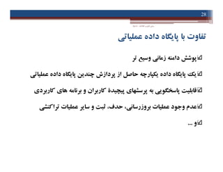 ‫اﻃﻼﻋﺎت‬ ‫ﻓﻨﺎوري‬ ‫ﻣﺒﺎﻧﯽ‬-‫دادﺧﻮاه‬
28
‫ﻋﻤﻠﯿﺎﺗﯽ‬ ‫داده‬ ‫ﭘﺎﯾﮕﺎه‬ ‫ﺑﺎ‬ ‫ﺗﻔﺎوت‬
‫ﺗﺮ‬ ‫وﺳﯿﻊ‬ ‫زﻣﺎﻧﯽ‬ ‫داﻣﻨﻪ‬ ‫ﭘﻮﺷﺶ‬
‫ﻋﻤﻠﯿﺎﺗﯽ‬ ‫داده‬ ‫ﭘﺎﯾﮕﺎه‬ ‫ﭼﻨﺪﯾﻦ‬ ‫ﭘﺮدازش‬ ‫از‬ ‫ﺣﺎﺻﻞ‬ ‫ﯾﮑﭙﺎرﭼﻪ‬ ‫داده‬ ‫ﭘﺎﯾﮕﺎه‬ ‫ﯾﮏ‬
‫ﮐﺎرﺑﺮدي‬ ‫ﻫﺎي‬ ‫ﺑﺮﻧﺎﻣﻪ‬ ‫و‬ ‫ﮐﺎرﺑﺮان‬ ‫ﭘﯿﭽﯿﺪة‬ ‫ﭘﺮﺳﺸﻬﺎي‬ ‫ﺑﻪ‬ ‫ﭘﺎﺳﺨﮕﻮﯾﯽ‬ ‫ﻗﺎﺑﻠﯿﺖ‬
‫ﺑﺮوزرﺳﺎﻧ‬ ‫ﻋﻤﻠﯿﺎت‬ ‫وﺟﻮد‬ ‫ﻋﺪم‬‫ﯽ‬‫ﺗﺮاﮐﻨﺸ‬ ‫ﻋﻤﻠﯿﺎت‬ ‫ﺳﺎﯾﺮ‬ ‫و‬ ‫ﺛﺒﺖ‬ ،‫ﺣﺪف‬ ،‫ﯽ‬
‫و‬...
‫ﺗﺮ‬ ‫وﺳﯿﻊ‬ ‫زﻣﺎﻧﯽ‬ ‫داﻣﻨﻪ‬ ‫ﭘﻮﺷﺶ‬
‫ﻋﻤﻠﯿﺎﺗﯽ‬ ‫داده‬ ‫ﭘﺎﯾﮕﺎه‬ ‫ﭼﻨﺪﯾﻦ‬ ‫ﭘﺮدازش‬ ‫از‬ ‫ﺣﺎﺻﻞ‬ ‫ﯾﮑﭙﺎرﭼﻪ‬ ‫داده‬ ‫ﭘﺎﯾﮕﺎه‬ ‫ﯾﮏ‬
‫ﮐﺎرﺑﺮدي‬ ‫ﻫﺎي‬ ‫ﺑﺮﻧﺎﻣﻪ‬ ‫و‬ ‫ﮐﺎرﺑﺮان‬ ‫ﭘﯿﭽﯿﺪة‬ ‫ﭘﺮﺳﺸﻬﺎي‬ ‫ﺑﻪ‬ ‫ﭘﺎﺳﺨﮕﻮﯾﯽ‬ ‫ﻗﺎﺑﻠﯿﺖ‬
‫ﺑﺮوزرﺳﺎﻧ‬ ‫ﻋﻤﻠﯿﺎت‬ ‫وﺟﻮد‬ ‫ﻋﺪم‬‫ﯽ‬‫ﺗﺮاﮐﻨﺸ‬ ‫ﻋﻤﻠﯿﺎت‬ ‫ﺳﺎﯾﺮ‬ ‫و‬ ‫ﺛﺒﺖ‬ ،‫ﺣﺪف‬ ،‫ﯽ‬
‫و‬...
 