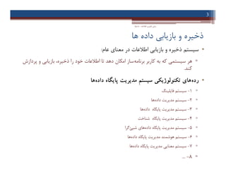 ‫ﻫﺎ‬ ‫داده‬ ‫ﺑﺎزﯾﺎﺑﯽ‬ ‫و‬ ‫ذﺧﯿﺮه‬
•‫ﺳﯿﺴﺘﻢ‬‫ﻋﺎم‬ ‫ﻣﻌﻨﺎي‬ ‫در‬ ‫اﻃﻼﻋﺎت‬ ‫ﺑﺎزﯾﺎﺑﯽ‬ ‫و‬ ‫ذﺧﯿﺮه‬:
▫‫ﺑﺮﻧﺎﻣﻪ‬ ‫ﮐﺎرﺑﺮ‬ ‫ﺑﻪ‬ ‫ﮐﻪ‬ ‫ﺳﯿﺴﺘﻤﯽ‬ ‫ﻫﺮ‬‫ﭘﺮدازش‬ ‫و‬ ‫ﺑﺎزﯾﺎﺑﯽ‬ ،‫ذﺧﯿﺮه‬ ‫را‬ ‫ﺧﻮد‬ ‫اﻃﻼﻋﺎت‬ ‫ﺗﺎ‬ ‫دﻫﺪ‬ ‫اﻣﮑﺎن‬ ‫ﺳﺎز‬
‫ﮐﻨﺪ‬.
•‫رده‬‫داده‬ ‫ﭘﺎﯾﮕﺎه‬ ‫ﻣﺪﯾﺮﯾﺖ‬ ‫ﺳﯿﺴﺘﻢ‬ ‫ﺗﮑﻨﻮﻟﻮژﯾﮑﯽ‬ ‫ﻫﺎي‬‫ﻫﺎ‬
▫1-‫ﻓﺎﯾﻠﯿﻨﮓ‬ ‫ﺳﯿﺴﺘﻢ‬
▫2-‫داده‬ ‫ﻣﺪﯾﺮﯾﺖ‬ ‫ﺳﯿﺴﺘﻢ‬‫ﻫﺎ‬
▫3-‫داده‬ ‫ﭘﺎﯾﮕﺎه‬ ‫ﻣﺪﯾﺮﯾﺖ‬ ‫ﺳﯿﺴﺘﻢ‬‫ﻫﺎ‬
▫4-‫ﺷﻨﺎﺧﺖ‬ ‫ﭘﺎﯾﮕﺎه‬ ‫ﻣﺪﯾﺮﯾﺖ‬ ‫ﺳﯿﺴﺘﻢ‬
▫5-‫داده‬ ‫ﭘﺎﯾﮕﺎه‬ ‫ﻣﺪﯾﺮﯾﺖ‬ ‫ﺳﯿﺴﺘﻢ‬‫ﺷﯿﺊ‬ ‫ﻫﺎي‬‫ﮔﺮا‬
▫6-‫داده‬ ‫ﭘﺎﯾﮕﺎه‬ ‫ﻣﺪﯾﺮﯾﺖ‬ ‫ﻫﻮﺷﻤﻨﺪ‬ ‫ﺳﯿﺴﺘﻢ‬‫ﻫﺎ‬
▫7-‫داده‬ ‫ﭘﺎﯾﮕﺎه‬ ‫ﻣﺪﯾﺮﯾﺖ‬ ‫ﻣﻌﻨﺎﯾﯽ‬ ‫ﺳﯿﺴﺘﻢ‬‫ﻫﺎ‬
▫8-...
3
‫اﻃﻼﻋﺎت‬ ‫ﻓﻨﺎوري‬ ‫ﻣﺒﺎﻧﯽ‬-‫دادﺧﻮاه‬
•‫ﺳﯿﺴﺘﻢ‬‫ﻋﺎم‬ ‫ﻣﻌﻨﺎي‬ ‫در‬ ‫اﻃﻼﻋﺎت‬ ‫ﺑﺎزﯾﺎﺑﯽ‬ ‫و‬ ‫ذﺧﯿﺮه‬:
▫‫ﺑﺮﻧﺎﻣﻪ‬ ‫ﮐﺎرﺑﺮ‬ ‫ﺑﻪ‬ ‫ﮐﻪ‬ ‫ﺳﯿﺴﺘﻤﯽ‬ ‫ﻫﺮ‬‫ﭘﺮدازش‬ ‫و‬ ‫ﺑﺎزﯾﺎﺑﯽ‬ ،‫ذﺧﯿﺮه‬ ‫را‬ ‫ﺧﻮد‬ ‫اﻃﻼﻋﺎت‬ ‫ﺗﺎ‬ ‫دﻫﺪ‬ ‫اﻣﮑﺎن‬ ‫ﺳﺎز‬
‫ﮐﻨﺪ‬.
•‫رده‬‫داده‬ ‫ﭘﺎﯾﮕﺎه‬ ‫ﻣﺪﯾﺮﯾﺖ‬ ‫ﺳﯿﺴﺘﻢ‬ ‫ﺗﮑﻨﻮﻟﻮژﯾﮑﯽ‬ ‫ﻫﺎي‬‫ﻫﺎ‬
▫1-‫ﻓﺎﯾﻠﯿﻨﮓ‬ ‫ﺳﯿﺴﺘﻢ‬
▫2-‫داده‬ ‫ﻣﺪﯾﺮﯾﺖ‬ ‫ﺳﯿﺴﺘﻢ‬‫ﻫﺎ‬
▫3-‫داده‬ ‫ﭘﺎﯾﮕﺎه‬ ‫ﻣﺪﯾﺮﯾﺖ‬ ‫ﺳﯿﺴﺘﻢ‬‫ﻫﺎ‬
▫4-‫ﺷﻨﺎﺧﺖ‬ ‫ﭘﺎﯾﮕﺎه‬ ‫ﻣﺪﯾﺮﯾﺖ‬ ‫ﺳﯿﺴﺘﻢ‬
▫5-‫داده‬ ‫ﭘﺎﯾﮕﺎه‬ ‫ﻣﺪﯾﺮﯾﺖ‬ ‫ﺳﯿﺴﺘﻢ‬‫ﺷﯿﺊ‬ ‫ﻫﺎي‬‫ﮔﺮا‬
▫6-‫داده‬ ‫ﭘﺎﯾﮕﺎه‬ ‫ﻣﺪﯾﺮﯾﺖ‬ ‫ﻫﻮﺷﻤﻨﺪ‬ ‫ﺳﯿﺴﺘﻢ‬‫ﻫﺎ‬
▫7-‫داده‬ ‫ﭘﺎﯾﮕﺎه‬ ‫ﻣﺪﯾﺮﯾﺖ‬ ‫ﻣﻌﻨﺎﯾﯽ‬ ‫ﺳﯿﺴﺘﻢ‬‫ﻫﺎ‬
▫8-...
 