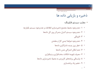 ‫ﻫﺎ‬ ‫داده‬ ‫ﺑﺎزﯾﺎﺑﯽ‬ ‫و‬ ‫ذﺧﯿﺮه‬
•‫ﻓﺎﯾﻠﯿﻨﮓ‬ ‫ﺳﯿﺴﺘﻢ‬ ‫ﻣﻌﺎﯾﺐ‬:
▫1-‫ذﺧﯿﺮه‬ ‫ﻣﺠﺘﻤﻊ‬ ‫ﻣﺤﯿﻂ‬ ‫وﺟﻮد‬ ‫ﻋﺪم‬‫ﯾﮑﭙﺎرﭼﻪ‬ ‫ﺳﯿﺴﺘﻢ‬ ‫وﺟﻮد‬ ‫ﻋﺪم‬ ‫و‬ ‫اﻃﻼﻋﺎت‬ ‫ﺳﺎزي‬
▫2-‫داده‬ ‫ﮐﻞ‬ ‫روي‬ ‫ﻣﺘﻤﺮﮐﺰ‬ ‫ﮐﻨﺘﺮل‬ ‫ﺳﯿﺴﺘﻢ‬ ‫وﺟﻮد‬ ‫ﻋﺪم‬‫ﻫﺎ‬
▫3-‫اﻓﺰوﻧﮕﯽ‬
▫4-‫ﻣﻄﻤﺌﻦ‬ ‫و‬ ‫ﮐﺎرا‬ ‫اﯾﻤﻨﯽ‬ ‫ﺿﻮاﺑﻂ‬ ‫وﺟﻮد‬ ‫ﻋﺪم‬
▫5-‫داده‬ ‫ﻧﺎﺳﺎزﮔﺎري‬ ‫ﭘﺪﯾﺪه‬ ‫ﺑﺮوز‬ ‫ﺧﻄﺮ‬‫ﻫﺎ‬
▫6-‫داده‬ ‫ﺷﺪن‬ ‫اﺷﺘﺮاﮐﯽ‬ ‫اﻣﮑﺎن‬ ‫ﻋﺪم‬‫ﻫﺎ‬
▫7-‫ﺳﺨﺖ‬ ‫اﻣﮑﺎﻧﺎت‬ ‫ﻧﺎﺑﻬﯿﻨﻪ‬ ‫ﻣﺼﺮف‬‫ﻧﺮم‬ ‫و‬ ‫اﻓﺰاري‬‫اﻓﺰاري‬
▫8-‫ﺑﺮﻧﺎﻣﻪ‬ ‫واﺑﺴﺘﮕﯽ‬‫ذﺧﯿﺮه‬ ‫ﻣﺤﯿﻂ‬ ‫ﺑﻪ‬ ‫ﮐﺎرﺑﺮدي‬ ‫ﻫﺎي‬‫داده‬ ‫ﺳﺎزي‬‫ﻫﺎ‬
▫9-‫ﺑﺮﻧﺎﻣﻪ‬ ‫زﯾﺎد‬ ‫ﺣﺠﻢ‬‫ﺳﺎزي‬
▫...
7
‫اﻃﻼﻋﺎت‬ ‫ﻓﻨﺎوري‬ ‫ﻣﺒﺎﻧﯽ‬-‫دادﺧﻮاه‬
•‫ﻓﺎﯾﻠﯿﻨﮓ‬ ‫ﺳﯿﺴﺘﻢ‬ ‫ﻣﻌﺎﯾﺐ‬:
▫1-‫ذﺧﯿﺮه‬ ‫ﻣﺠﺘﻤﻊ‬ ‫ﻣﺤﯿﻂ‬ ‫وﺟﻮد‬ ‫ﻋﺪم‬‫ﯾﮑﭙﺎرﭼﻪ‬ ‫ﺳﯿﺴﺘﻢ‬ ‫وﺟﻮد‬ ‫ﻋﺪم‬ ‫و‬ ‫اﻃﻼﻋﺎت‬ ‫ﺳﺎزي‬
▫2-‫داده‬ ‫ﮐﻞ‬ ‫روي‬ ‫ﻣﺘﻤﺮﮐﺰ‬ ‫ﮐﻨﺘﺮل‬ ‫ﺳﯿﺴﺘﻢ‬ ‫وﺟﻮد‬ ‫ﻋﺪم‬‫ﻫﺎ‬
▫3-‫اﻓﺰوﻧﮕﯽ‬
▫4-‫ﻣﻄﻤﺌﻦ‬ ‫و‬ ‫ﮐﺎرا‬ ‫اﯾﻤﻨﯽ‬ ‫ﺿﻮاﺑﻂ‬ ‫وﺟﻮد‬ ‫ﻋﺪم‬
▫5-‫داده‬ ‫ﻧﺎﺳﺎزﮔﺎري‬ ‫ﭘﺪﯾﺪه‬ ‫ﺑﺮوز‬ ‫ﺧﻄﺮ‬‫ﻫﺎ‬
▫6-‫داده‬ ‫ﺷﺪن‬ ‫اﺷﺘﺮاﮐﯽ‬ ‫اﻣﮑﺎن‬ ‫ﻋﺪم‬‫ﻫﺎ‬
▫7-‫ﺳﺨﺖ‬ ‫اﻣﮑﺎﻧﺎت‬ ‫ﻧﺎﺑﻬﯿﻨﻪ‬ ‫ﻣﺼﺮف‬‫ﻧﺮم‬ ‫و‬ ‫اﻓﺰاري‬‫اﻓﺰاري‬
▫8-‫ﺑﺮﻧﺎﻣﻪ‬ ‫واﺑﺴﺘﮕﯽ‬‫ذﺧﯿﺮه‬ ‫ﻣﺤﯿﻂ‬ ‫ﺑﻪ‬ ‫ﮐﺎرﺑﺮدي‬ ‫ﻫﺎي‬‫داده‬ ‫ﺳﺎزي‬‫ﻫﺎ‬
▫9-‫ﺑﺮﻧﺎﻣﻪ‬ ‫زﯾﺎد‬ ‫ﺣﺠﻢ‬‫ﺳﺎزي‬
▫...
 