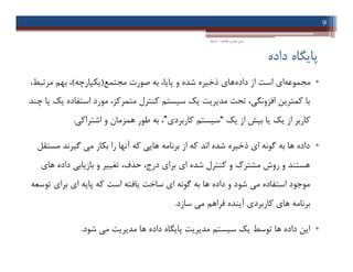 ‫داده‬ ‫ﭘﺎﯾﮕﺎه‬
•‫ﻣﺠﻤﻮﻋﻪ‬‫داده‬ ‫از‬ ‫اﺳﺖ‬ ‫اي‬‫ﻣﺠﺘﻤﻊ‬ ‫ﺻﻮرت‬ ‫ﺑﻪ‬ ،‫ﭘﺎﯾﺎ‬ ‫و‬ ‫ﺷﺪه‬ ‫ذﺧﯿﺮه‬ ‫ﻫﺎي‬)‫ﯾﮑﭙﺎرﭼﻪ‬(،‫ﻣﺮﺗﺒﻂ‬ ‫ﺑﻬﻢ‬ ،
‫ﭼﻨﺪ‬ ‫ﯾﺎ‬ ‫ﯾﮏ‬ ‫اﺳﺘﻔﺎده‬ ‫ﻣﻮرد‬ ،‫ﻣﺘﻤﺮﮐﺰ‬ ‫ﮐﻨﺘﺮل‬ ‫ﺳﯿﺴﺘﻢ‬ ‫ﯾﮏ‬ ‫ﻣﺪﯾﺮﯾﺖ‬ ‫ﺗﺤﺖ‬ ،‫اﻓﺰوﻧﮕﯽ‬ ‫ﮐﻤﺘﺮﯾﻦ‬ ‫ﺑﺎ‬
‫ﯾﮏ‬ ‫از‬ ‫ﺑﯿﺶ‬ ‫ﯾﺎ‬ ‫ﯾﮏ‬ ‫از‬ ‫ﮐﺎرﺑﺮ‬“‫ﮐﺎرﺑﺮدي‬ ‫ﺳﯿﺴﺘﻢ‬”‫اﺷﺘﺮاﮐﯽ‬ ‫و‬ ‫ﻫﻤﺰﻣﺎن‬ ‫ﻃﻮر‬ ‫ﺑﻪ‬ ،.
•‫ﻣﺴﺘﻘﻞ‬ ‫ﮔﯿﺮﻧﺪ‬ ‫ﻣﯽ‬ ‫ﺑﮑﺎر‬ ‫را‬ ‫آﻧﻬﺎ‬ ‫ﮐﻪ‬ ‫ﻫﺎﯾﯽ‬ ‫ﺑﺮﻧﺎﻣﻪ‬ ‫از‬ ‫ﮐﻪ‬ ‫اﻧﺪ‬ ‫ﺷﺪه‬ ‫ذﺧﯿﺮه‬ ‫اي‬ ‫ﮔﻮﻧﻪ‬ ‫ﺑﻪ‬ ‫ﻫﺎ‬ ‫داده‬
‫ﻫﺎي‬ ‫داده‬ ‫ﺑﺎزﯾﺎﺑﯽ‬ ‫و‬ ‫ﺗﻐﯿﯿﺮ‬ ،‫ﺣﺬف‬ ،‫درج‬ ‫ﺑﺮاي‬ ‫اي‬ ‫ﺷﺪه‬ ‫ﮐﻨﺘﺮل‬ ‫و‬ ‫ﻣﺸﺘﺮك‬ ‫روش‬ ‫و‬ ‫ﻫﺴﺘﻨﺪ‬
‫ﺗﻮﺳﻌﻪ‬ ‫ﺑﺮاي‬ ‫اي‬ ‫ﭘﺎﯾﻪ‬ ‫ﮐﻪ‬ ‫اﺳﺖ‬ ‫ﯾﺎﻓﺘﻪ‬ ‫ﺳﺎﺧﺖ‬ ‫اي‬ ‫ﮔﻮﻧﻪ‬ ‫ﺑﻪ‬ ‫ﻫﺎ‬ ‫داده‬ ‫و‬ ‫ﺷﻮد‬ ‫ﻣﯽ‬ ‫اﺳﺘﻔﺎده‬ ‫ﻣﻮﺟﻮد‬
‫ﺳﺎزد‬ ‫ﻣﯽ‬ ‫ﻓﺮاﻫﻢ‬ ‫آﯾﻨﺪه‬ ‫ﮐﺎرﺑﺮدي‬ ‫ﻫﺎي‬ ‫ﺑﺮﻧﺎﻣﻪ‬.
•‫ﺷﻮد‬ ‫ﻣﯽ‬ ‫ﻣﺪﯾﺮﯾﺖ‬ ‫ﻫﺎ‬ ‫داده‬ ‫ﭘﺎﯾﮕﺎه‬ ‫ﻣﺪﯾﺮﯾﺖ‬ ‫ﺳﯿﺴﺘﻢ‬ ‫ﯾﮏ‬ ‫ﺗﻮﺳﻂ‬ ‫ﻫﺎ‬ ‫داده‬ ‫اﯾﻦ‬.
9
‫اﻃﻼﻋﺎت‬ ‫ﻓﻨﺎوري‬ ‫ﻣﺒﺎﻧﯽ‬-‫دادﺧﻮاه‬
•‫ﻣﺠﻤﻮﻋﻪ‬‫داده‬ ‫از‬ ‫اﺳﺖ‬ ‫اي‬‫ﻣﺠﺘﻤﻊ‬ ‫ﺻﻮرت‬ ‫ﺑﻪ‬ ،‫ﭘﺎﯾﺎ‬ ‫و‬ ‫ﺷﺪه‬ ‫ذﺧﯿﺮه‬ ‫ﻫﺎي‬)‫ﯾﮑﭙﺎرﭼﻪ‬(،‫ﻣﺮﺗﺒﻂ‬ ‫ﺑﻬﻢ‬ ،
‫ﭼﻨﺪ‬ ‫ﯾﺎ‬ ‫ﯾﮏ‬ ‫اﺳﺘﻔﺎده‬ ‫ﻣﻮرد‬ ،‫ﻣﺘﻤﺮﮐﺰ‬ ‫ﮐﻨﺘﺮل‬ ‫ﺳﯿﺴﺘﻢ‬ ‫ﯾﮏ‬ ‫ﻣﺪﯾﺮﯾﺖ‬ ‫ﺗﺤﺖ‬ ،‫اﻓﺰوﻧﮕﯽ‬ ‫ﮐﻤﺘﺮﯾﻦ‬ ‫ﺑﺎ‬
‫ﯾﮏ‬ ‫از‬ ‫ﺑﯿﺶ‬ ‫ﯾﺎ‬ ‫ﯾﮏ‬ ‫از‬ ‫ﮐﺎرﺑﺮ‬“‫ﮐﺎرﺑﺮدي‬ ‫ﺳﯿﺴﺘﻢ‬”‫اﺷﺘﺮاﮐﯽ‬ ‫و‬ ‫ﻫﻤﺰﻣﺎن‬ ‫ﻃﻮر‬ ‫ﺑﻪ‬ ،.
•‫ﻣﺴﺘﻘﻞ‬ ‫ﮔﯿﺮﻧﺪ‬ ‫ﻣﯽ‬ ‫ﺑﮑﺎر‬ ‫را‬ ‫آﻧﻬﺎ‬ ‫ﮐﻪ‬ ‫ﻫﺎﯾﯽ‬ ‫ﺑﺮﻧﺎﻣﻪ‬ ‫از‬ ‫ﮐﻪ‬ ‫اﻧﺪ‬ ‫ﺷﺪه‬ ‫ذﺧﯿﺮه‬ ‫اي‬ ‫ﮔﻮﻧﻪ‬ ‫ﺑﻪ‬ ‫ﻫﺎ‬ ‫داده‬
‫ﻫﺎي‬ ‫داده‬ ‫ﺑﺎزﯾﺎﺑﯽ‬ ‫و‬ ‫ﺗﻐﯿﯿﺮ‬ ،‫ﺣﺬف‬ ،‫درج‬ ‫ﺑﺮاي‬ ‫اي‬ ‫ﺷﺪه‬ ‫ﮐﻨﺘﺮل‬ ‫و‬ ‫ﻣﺸﺘﺮك‬ ‫روش‬ ‫و‬ ‫ﻫﺴﺘﻨﺪ‬
‫ﺗﻮﺳﻌﻪ‬ ‫ﺑﺮاي‬ ‫اي‬ ‫ﭘﺎﯾﻪ‬ ‫ﮐﻪ‬ ‫اﺳﺖ‬ ‫ﯾﺎﻓﺘﻪ‬ ‫ﺳﺎﺧﺖ‬ ‫اي‬ ‫ﮔﻮﻧﻪ‬ ‫ﺑﻪ‬ ‫ﻫﺎ‬ ‫داده‬ ‫و‬ ‫ﺷﻮد‬ ‫ﻣﯽ‬ ‫اﺳﺘﻔﺎده‬ ‫ﻣﻮﺟﻮد‬
‫ﺳﺎزد‬ ‫ﻣﯽ‬ ‫ﻓﺮاﻫﻢ‬ ‫آﯾﻨﺪه‬ ‫ﮐﺎرﺑﺮدي‬ ‫ﻫﺎي‬ ‫ﺑﺮﻧﺎﻣﻪ‬.
•‫ﺷﻮد‬ ‫ﻣﯽ‬ ‫ﻣﺪﯾﺮﯾﺖ‬ ‫ﻫﺎ‬ ‫داده‬ ‫ﭘﺎﯾﮕﺎه‬ ‫ﻣﺪﯾﺮﯾﺖ‬ ‫ﺳﯿﺴﺘﻢ‬ ‫ﯾﮏ‬ ‫ﺗﻮﺳﻂ‬ ‫ﻫﺎ‬ ‫داده‬ ‫اﯾﻦ‬.
 