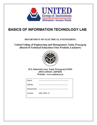 BASICS OF INFORMATION TECHNOLOGY LAB
DEPARTMENT OF ELECTRICAL ENGINEERING
United College of Engineering and Management, Naini, Prayagraj
(Board of Technical Education Uttar Pradesh, Lucknow)
D-2, Industrial Area, Naini, Prayagraj-211010
(0532-2101633, 2687669)
Website: www.united.ac.in
Name ---------------------------------------------------
Roll No. --------------------------------------------------
Branch/Sem --------------------------------------------------
Session Odd 2020 -21
 