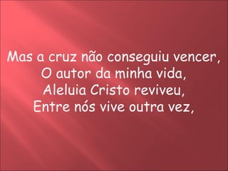 Mas a cruz não conseguiu vencer,
     O autor da minha vida,
     Aleluia Cristo reviveu,
   Entre nós vive outra vez,
 