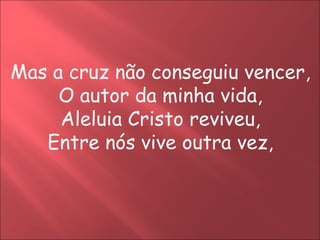Mas a cruz não conseguiu vencer,
     O autor da minha vida,
     Aleluia Cristo reviveu,
   Entre nós vive outra vez,
 