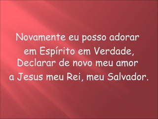 Novamente eu posso adorar
   em Espírito em Verdade,
  Declarar de novo meu amor
a Jesus meu Rei, meu Salvador.
 