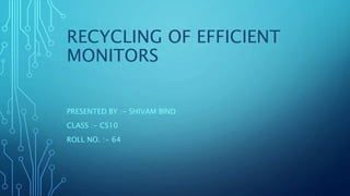 RECYCLING OF EFFICIENT
MONITORS
PRESENTED BY :- SHIVAM BIND
CLASS :- CS10
ROLL NO. :- 64
 