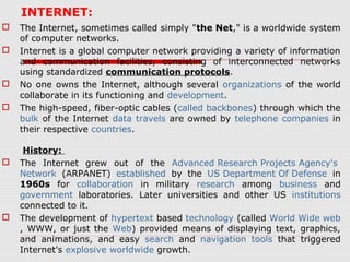 INTERNET:
 The Internet, sometimes called simply "the Net," is a worldwide system
of computer networks.
 Internet is a global computer network providing a variety of information
and communication facilities, consisting of interconnected networks
using standardized communication protocols.
 No one owns the Internet, although several organizations of the world
collaborate in its functioning and development.
 The high-speed, fiber-optic cables (called backbones) through which the
bulk of the Internet data travels are owned by telephone companies in
their respective countries.
History:
 The Internet grew out of the Advanced Research Projects Agency's
Network (ARPANET) established by the US Department Of Defense in
1960s for collaboration in military research among business and
government laboratories. Later universities and other US institutions
connected to it.
 The development of hypertext based technology (called World Wide web
, WWW, or just the Web) provided means of displaying text, graphics,
and animations, and easy search and navigation tools that triggered
Internet's explosive worldwide growth.
 