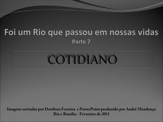 COTIDIANO
Imagens enviadas por Denílson Ferreira e PowerPoint produzido por André Mendonça
Rio e Brasília - Fevereiro de 2011
 
