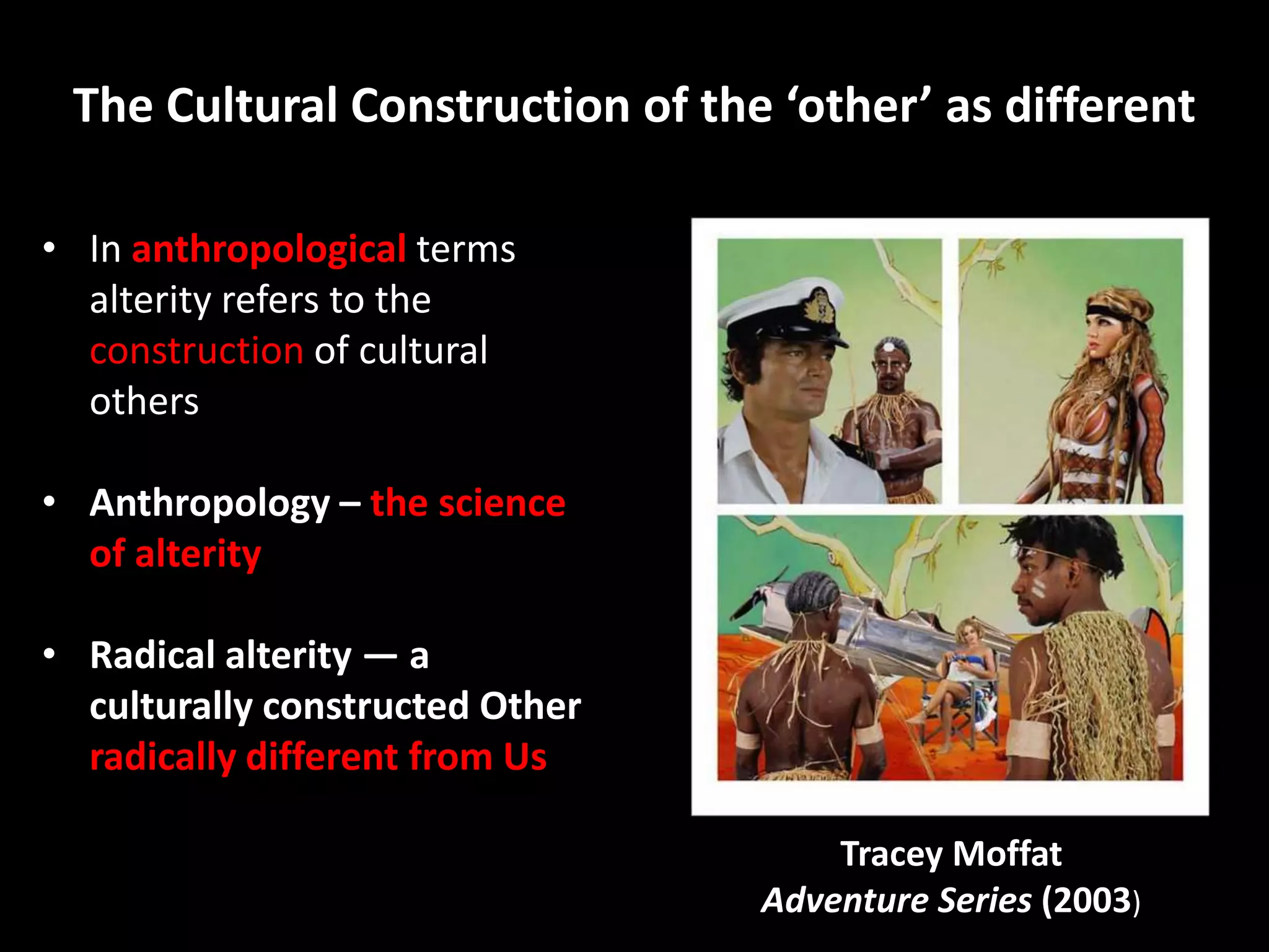 The Cultural Construction of the ‘other’ as different

• In anthropological terms
  alterity refers to the
  construction of cultural
  others

• Anthropology – the science
  of alterity

• Radical alterity — a
  culturally constructed Other
  radically different from Us

                                     Tracey Moffat
                                 Adventure Series (2003)
 