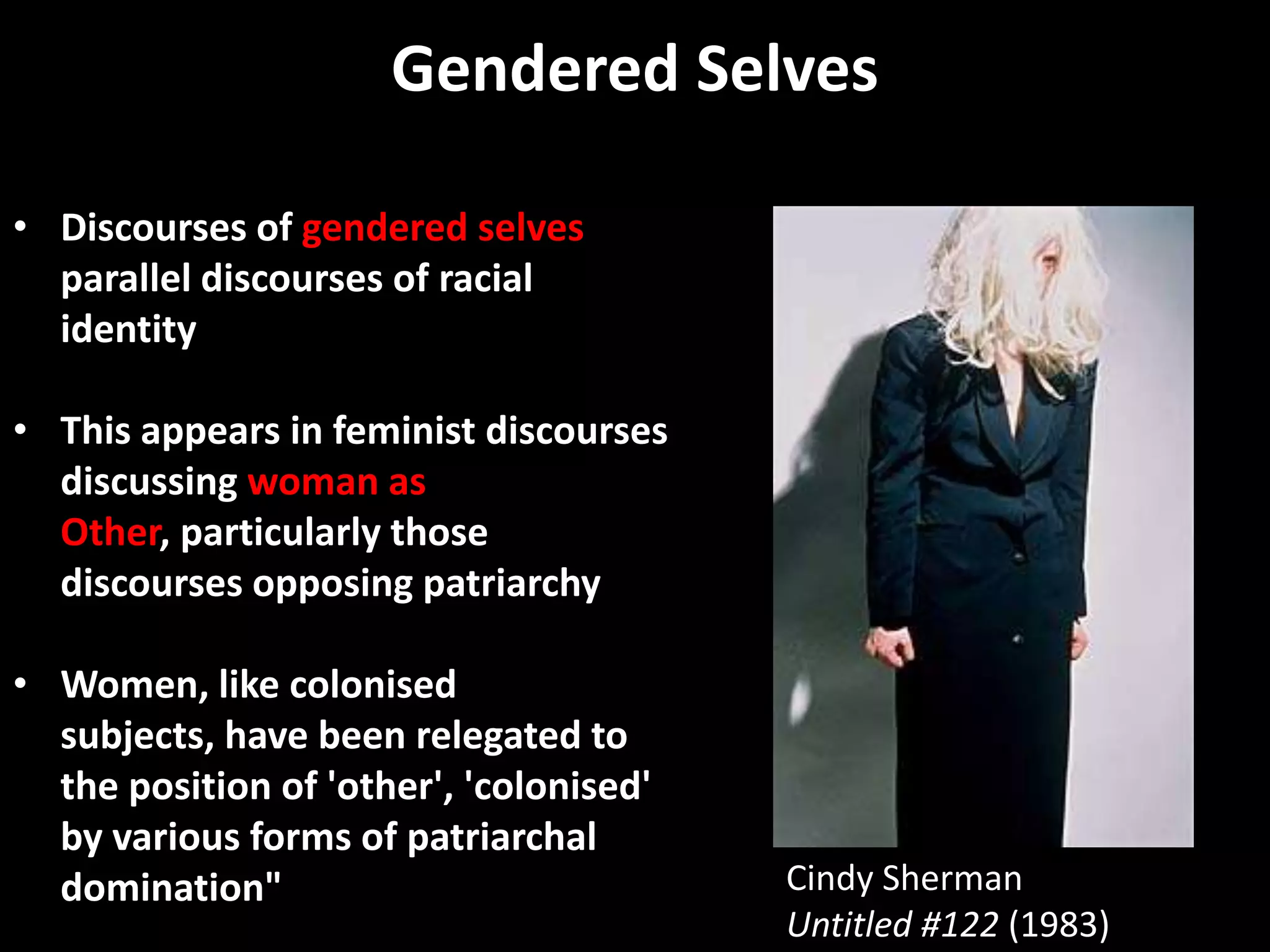 Gendered Selves

• Discourses of gendered selves
  parallel discourses of racial
  identity

• This appears in feminist discourses
  discussing woman as
  Other, particularly those
  discourses opposing patriarchy

• Women, like colonised
  subjects, have been relegated to
  the position of 'other', 'colonised'
  by various forms of patriarchal
  domination"                            Cindy Sherman
                                         Untitled #122 (1983)
 