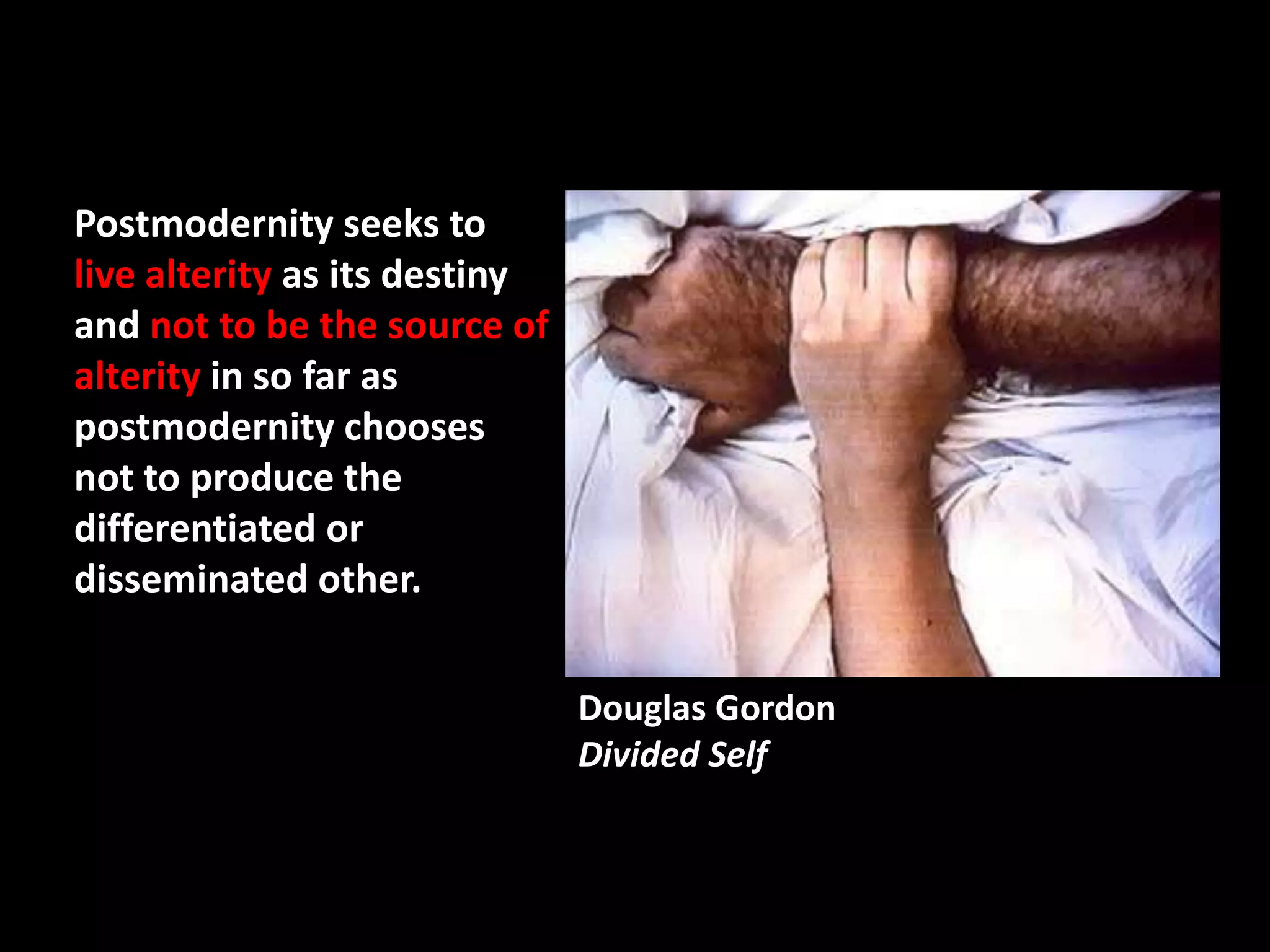 Postmodernity seeks to
live alterity as its destiny
and not to be the source of
alterity in so far as
postmodernity chooses
not to produce the
differentiated or
disseminated other.


                               Douglas Gordon
                               Divided Self
 