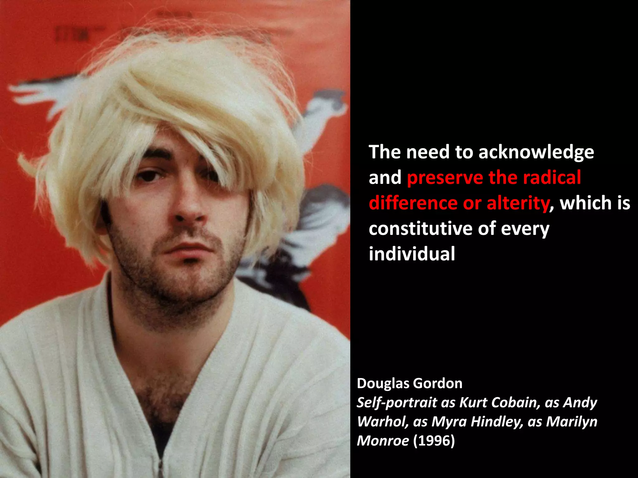 The need to acknowledge
 and preserve the radical
 difference or alterity, which is
 constitutive of every
 individual




Douglas Gordon
Self-portrait as Kurt Cobain, as Andy
Warhol, as Myra Hindley, as Marilyn
Monroe (1996)
 