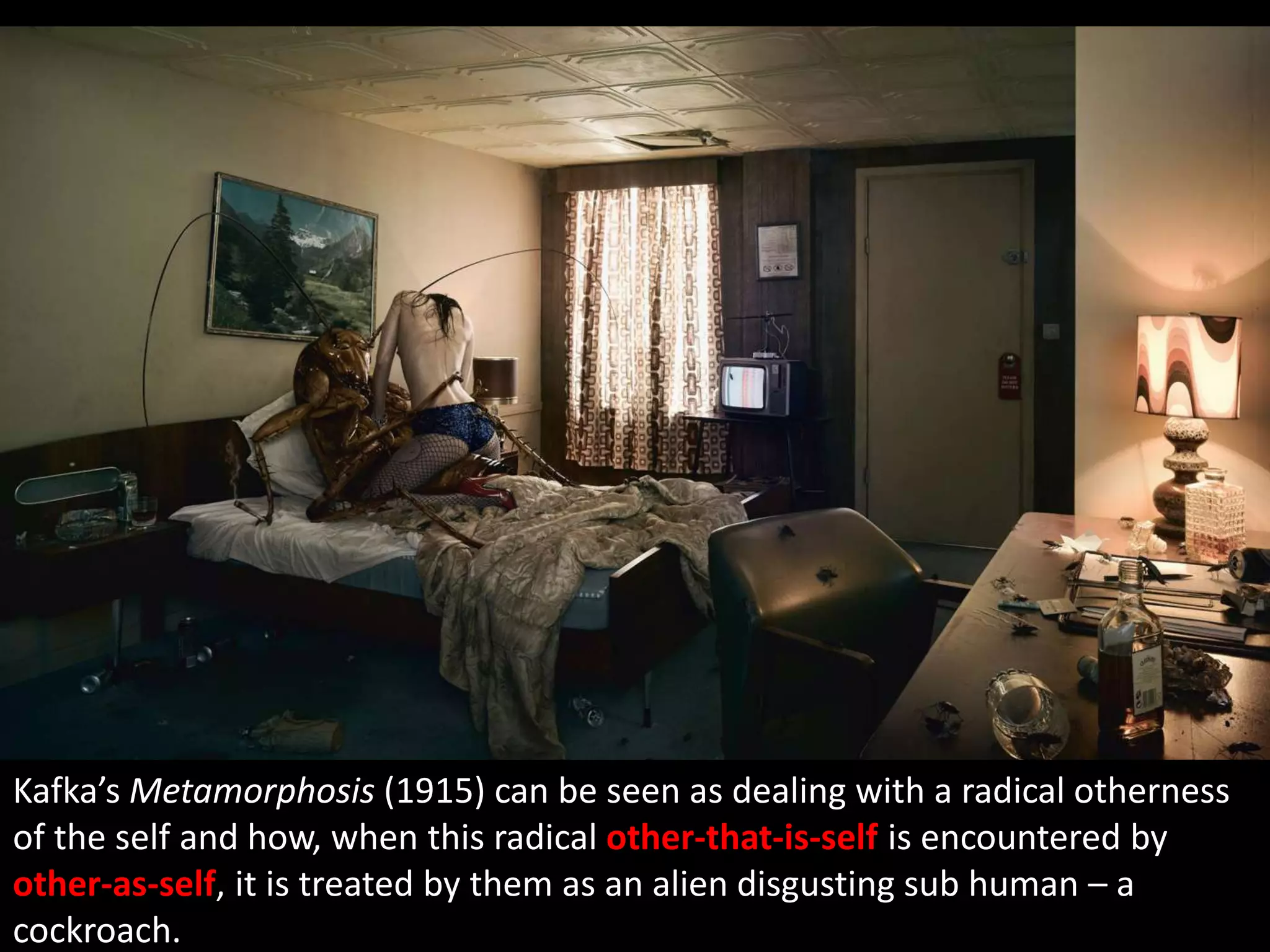 Kafka’s Metamorphosis (1915) can be seen as dealing with a radical otherness
of the self and how, when this radical other-that-is-self is encountered by
other-as-self, it is treated by them as an alien disgusting sub human – a
cockroach.
 