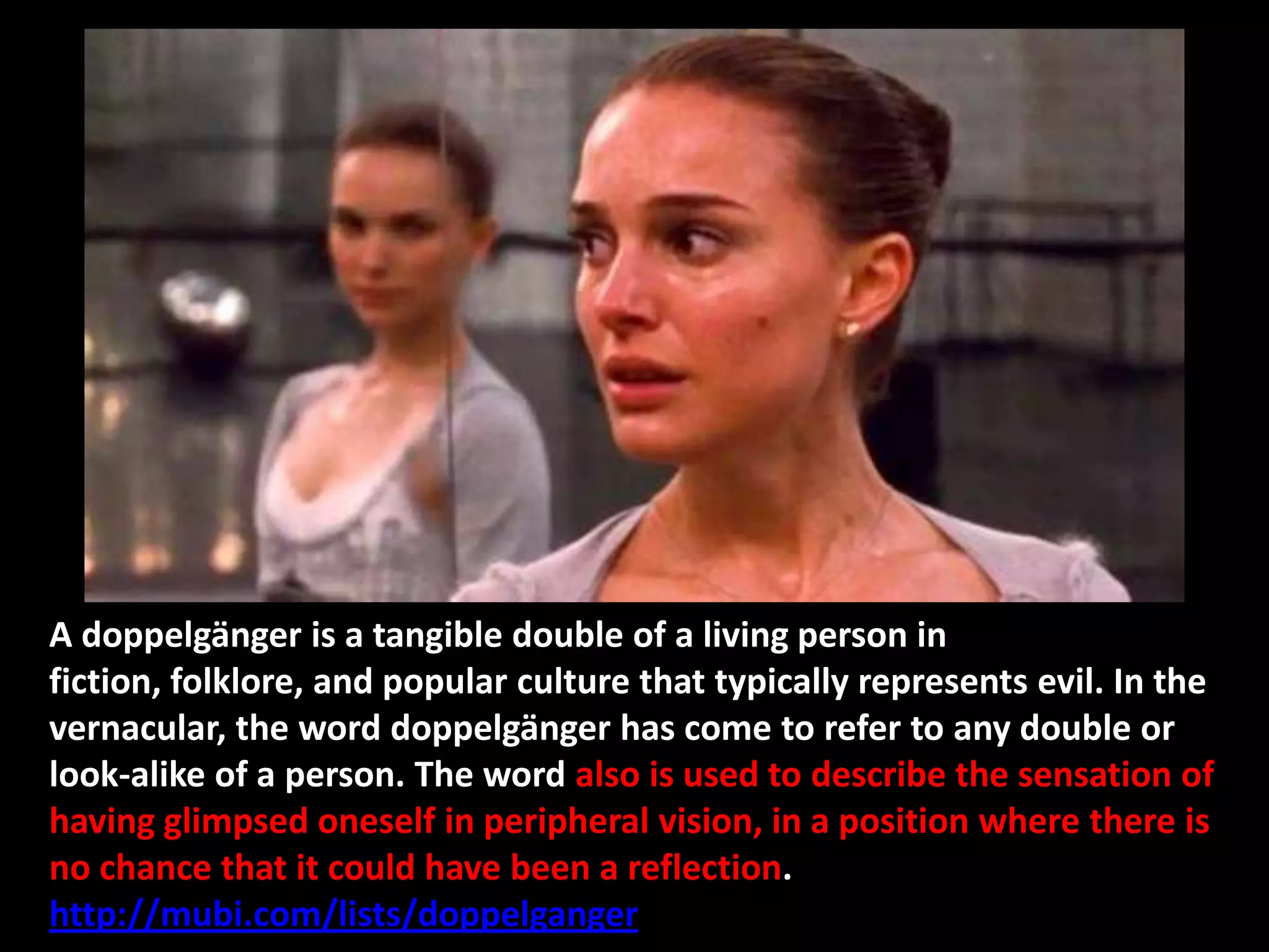 A doppelgänger is a tangible double of a living person in
fiction, folklore, and popular culture that typically represents evil. In the
vernacular, the word doppelgänger has come to refer to any double or
look-alike of a person. The word also is used to describe the sensation of
having glimpsed oneself in peripheral vision, in a position where there is
no chance that it could have been a reflection.
http://mubi.com/lists/doppelganger
 