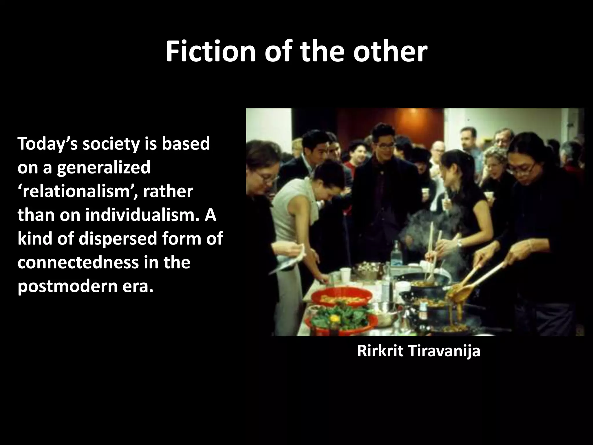 Fiction of the other

Today’s society is based
on a generalized
‘relationalism’, rather
than on individualism. A
kind of dispersed form of
connectedness in the
postmodern era.


                               Rirkrit Tiravanija
 