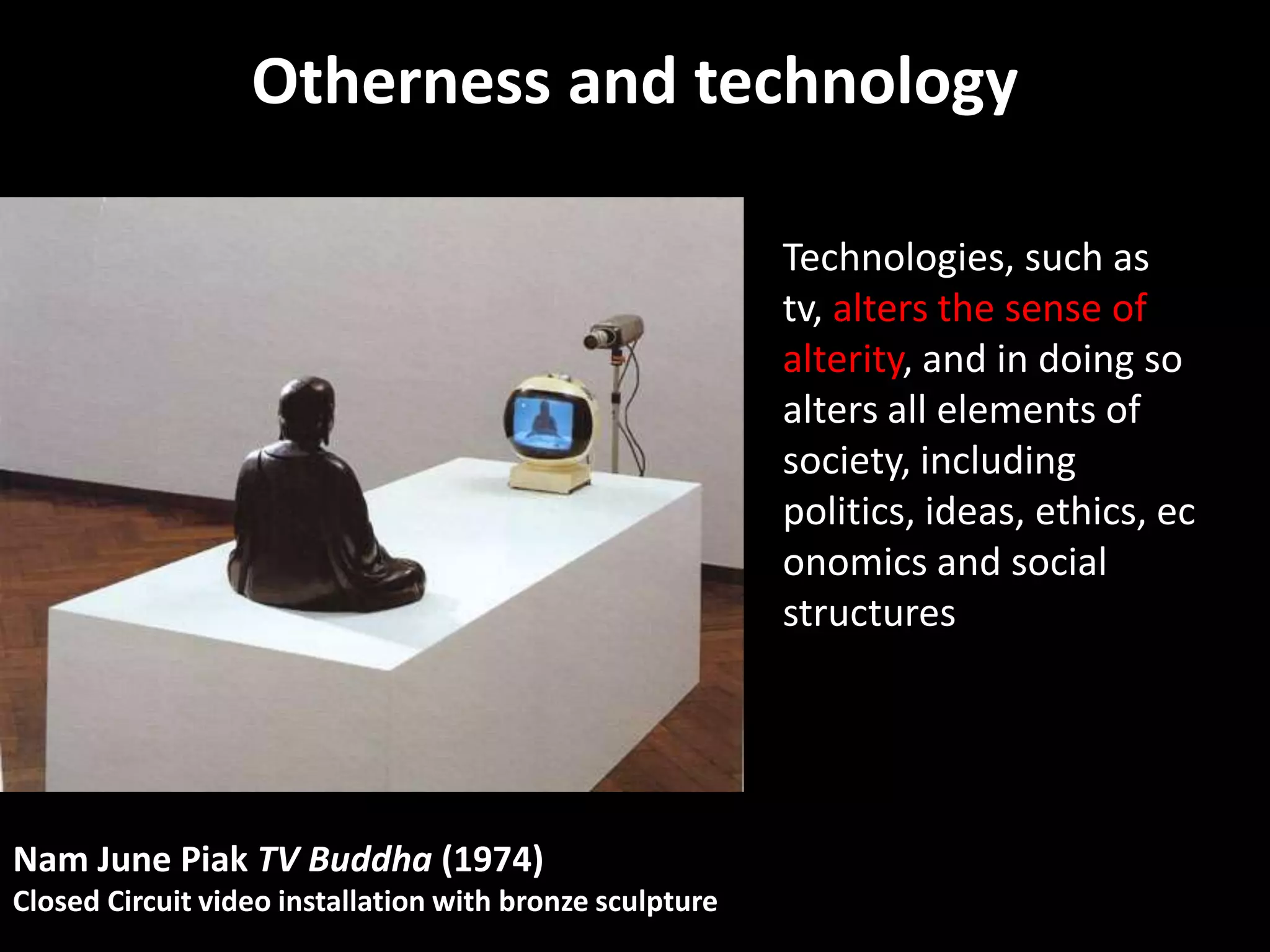 Otherness and technology

                                                          Technologies, such as
                                                          tv, alters the sense of
                                                          alterity, and in doing so
                                                          alters all elements of
                                                          society, including
                                                          politics, ideas, ethics, ec
                                                          onomics and social
                                                          structures




Nam June Piak TV Buddha (1974)
Closed Circuit video installation with bronze sculpture
 