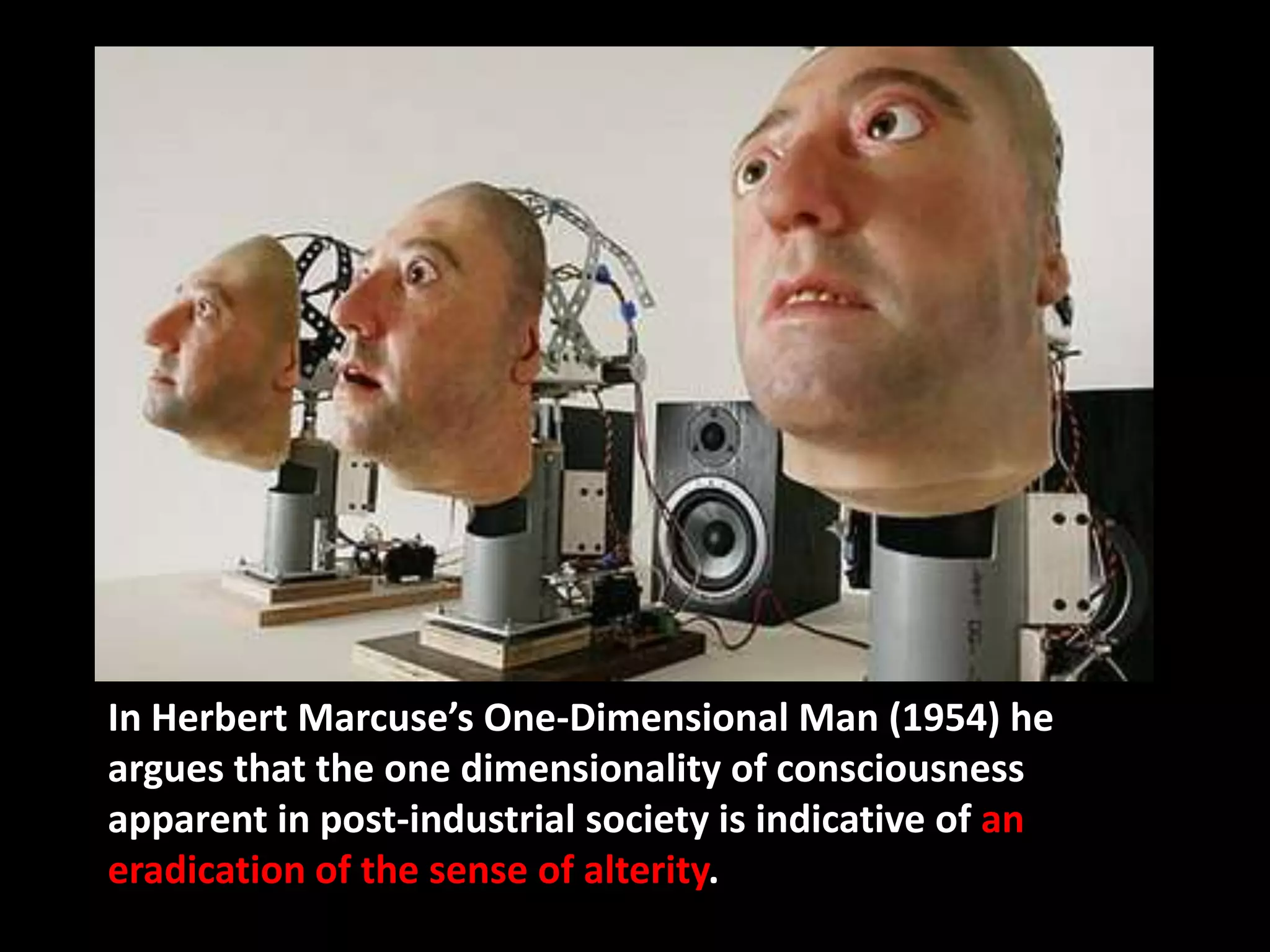 In Herbert Marcuse’s One-Dimensional Man (1954) he
argues that the one dimensionality of consciousness
apparent in post-industrial society is indicative of an
eradication of the sense of alterity.
 