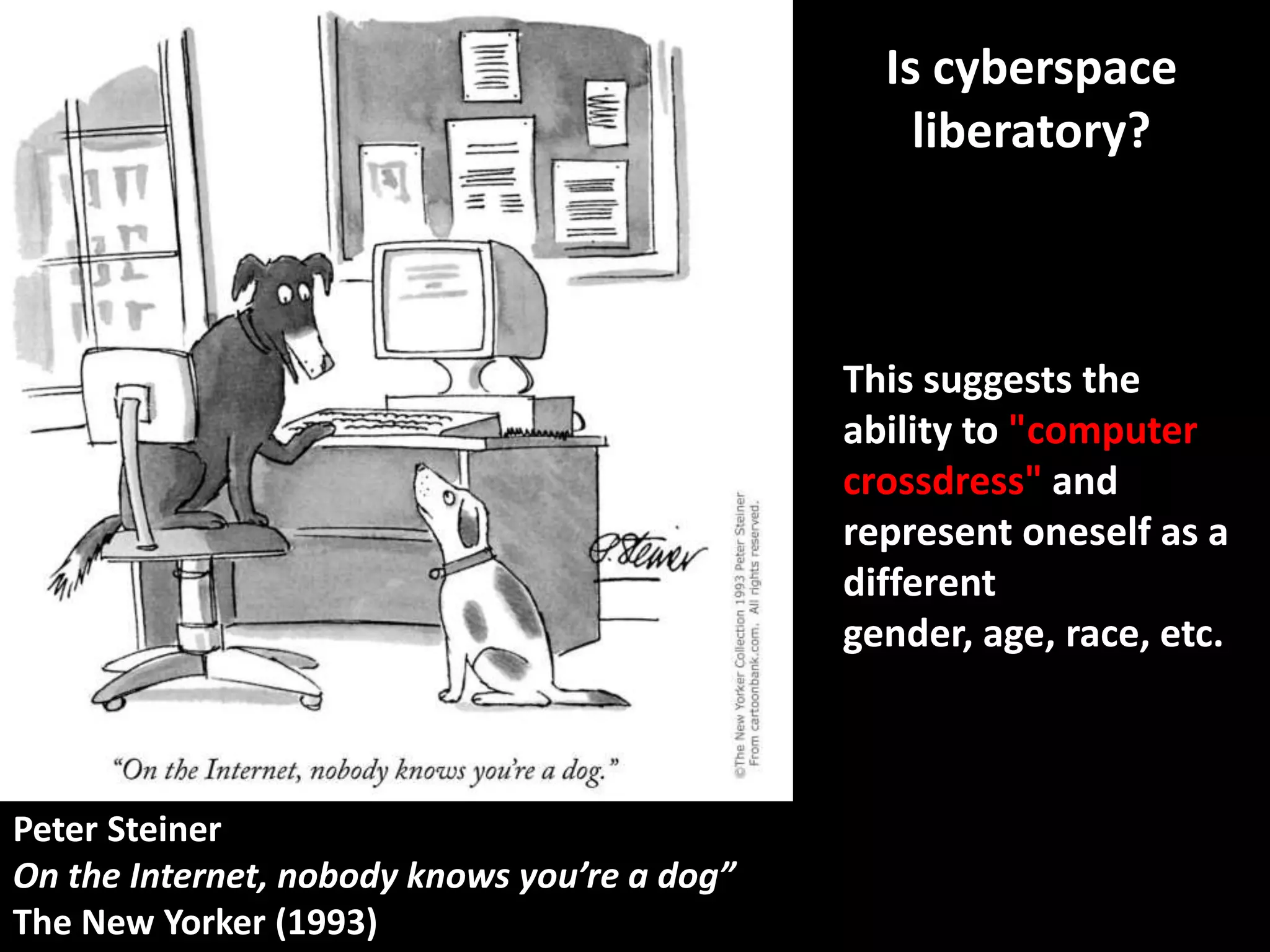 Is cyberspace
                                                  liberatory?



                                              This suggests the
                                              ability to "computer
                                              crossdress" and
                                              represent oneself as a
                                              different
                                              gender, age, race, etc.



Peter Steiner
On the Internet, nobody knows you’re a dog”
The New Yorker (1993)
 