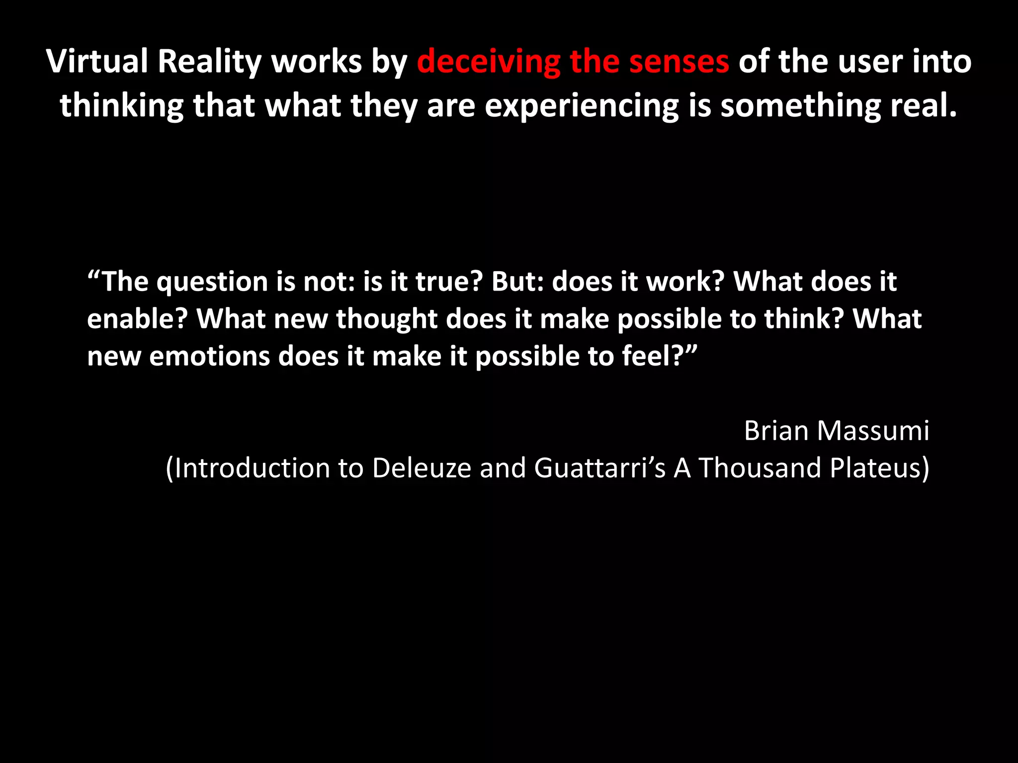 Virtual Reality works by deceiving the senses of the user into
 thinking that what they are experiencing is something real.



  “The question is not: is it true? But: does it work? What does it
  enable? What new thought does it make possible to think? What
  new emotions does it make it possible to feel?”

                                                      Brian Massumi
        (Introduction to Deleuze and Guattarri’s A Thousand Plateus)
 
