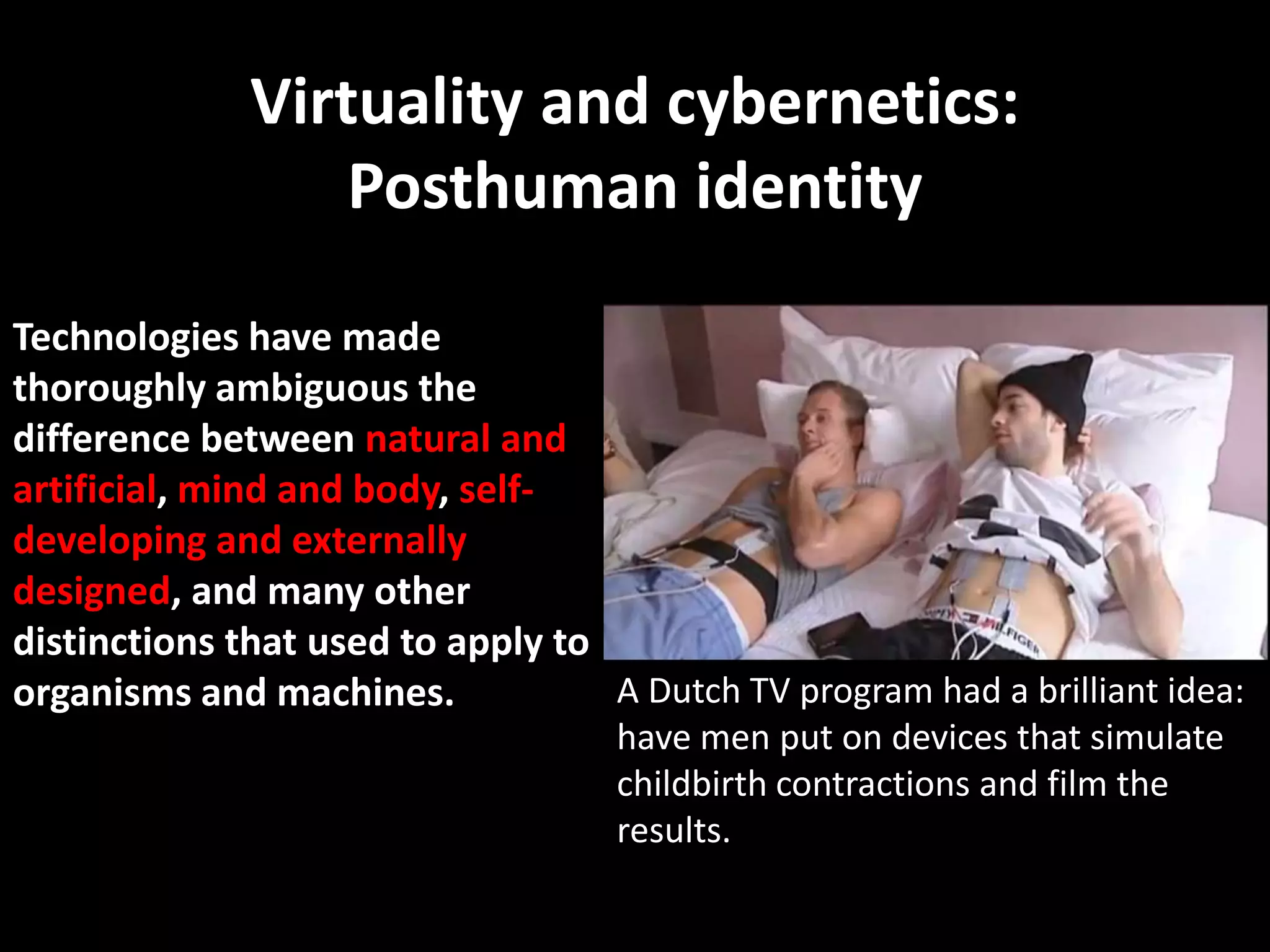 Virtuality and cybernetics:
                  Posthuman identity

Technologies have made
thoroughly ambiguous the
difference between natural and
artificial, mind and body, self-
developing and externally
designed, and many other
distinctions that used to apply to
organisms and machines.            A Dutch TV program had a brilliant idea:
                                    have men put on devices that simulate
                                    childbirth contractions and film the
                                    results.
 