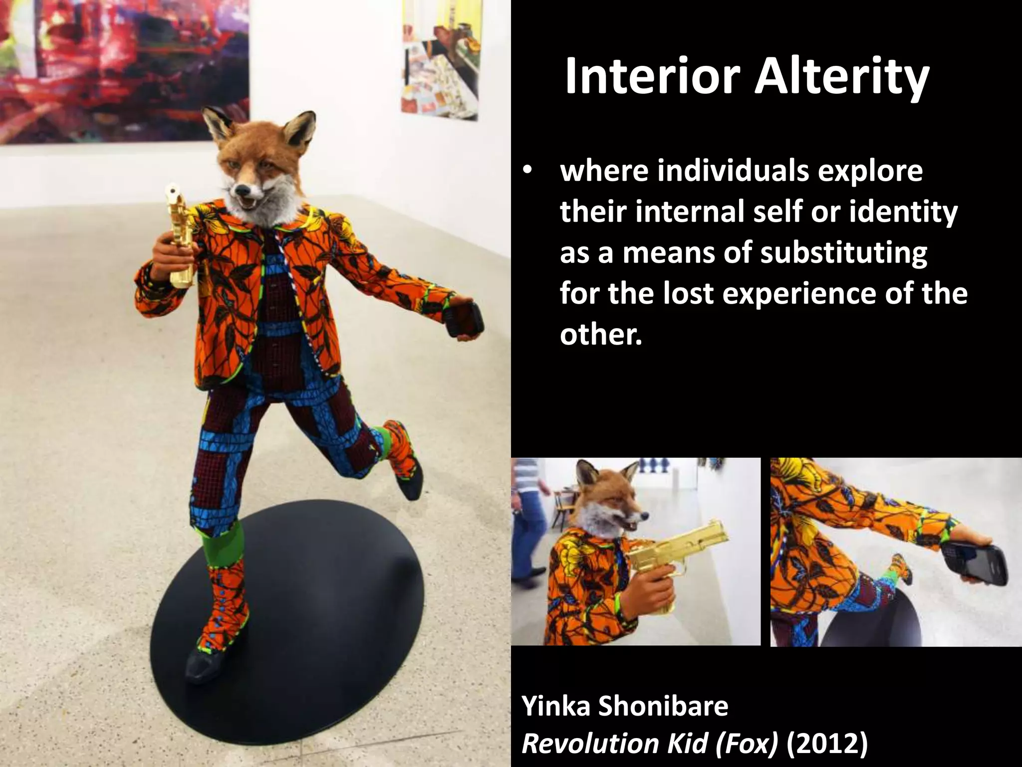 Interior Alterity
• where individuals explore
  their internal self or identity
  as a means of substituting
  for the lost experience of the
  other.




Yinka Shonibare
Revolution Kid (Fox) (2012)
 