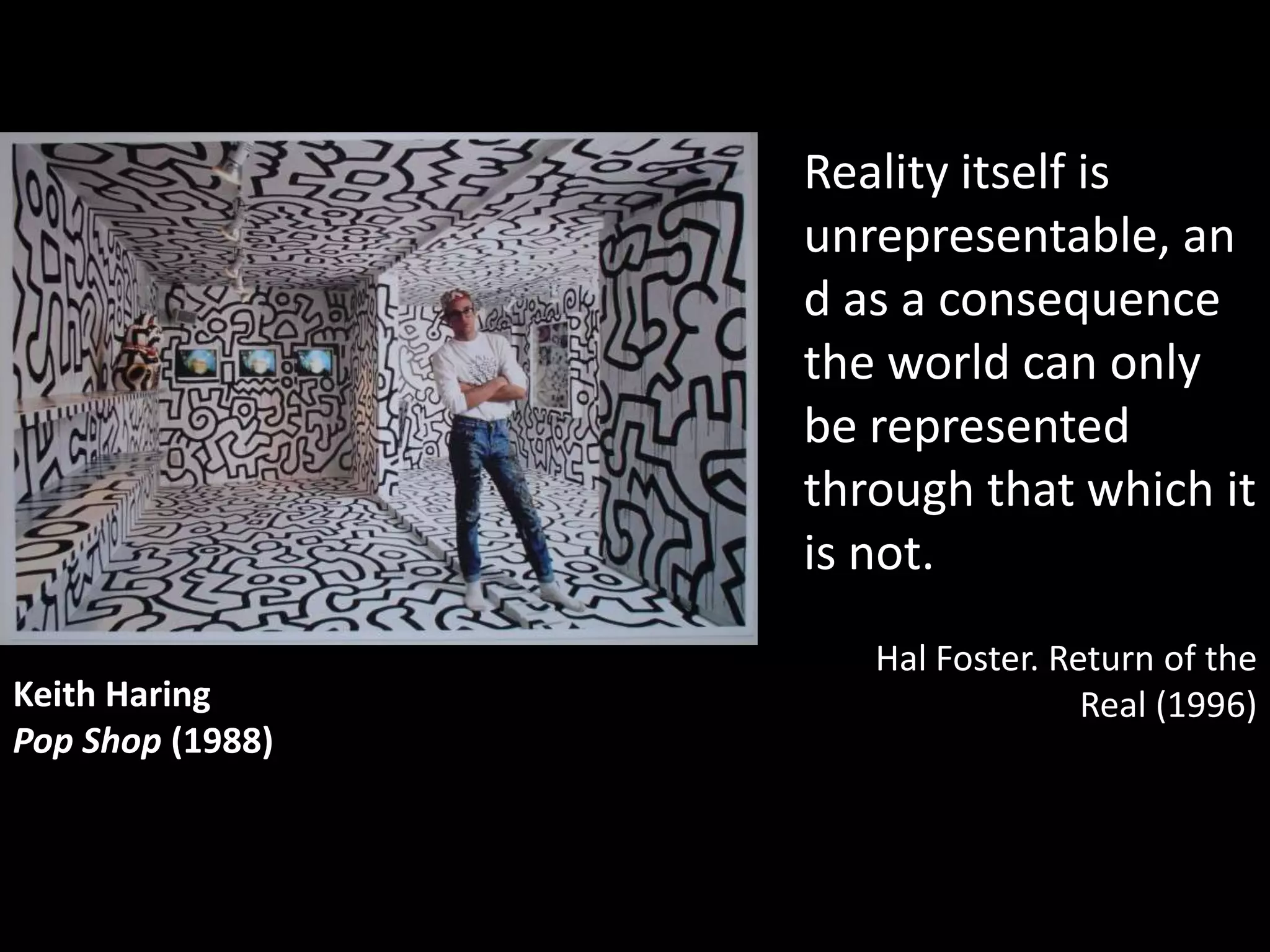 Reality itself is
                  unrepresentable, an
                  d as a consequence
                  the world can only
                  be represented
                  through that which it
                  is not.
                     Hal Foster. Return of the
Keith Haring                       Real (1996)
Pop Shop (1988)
 